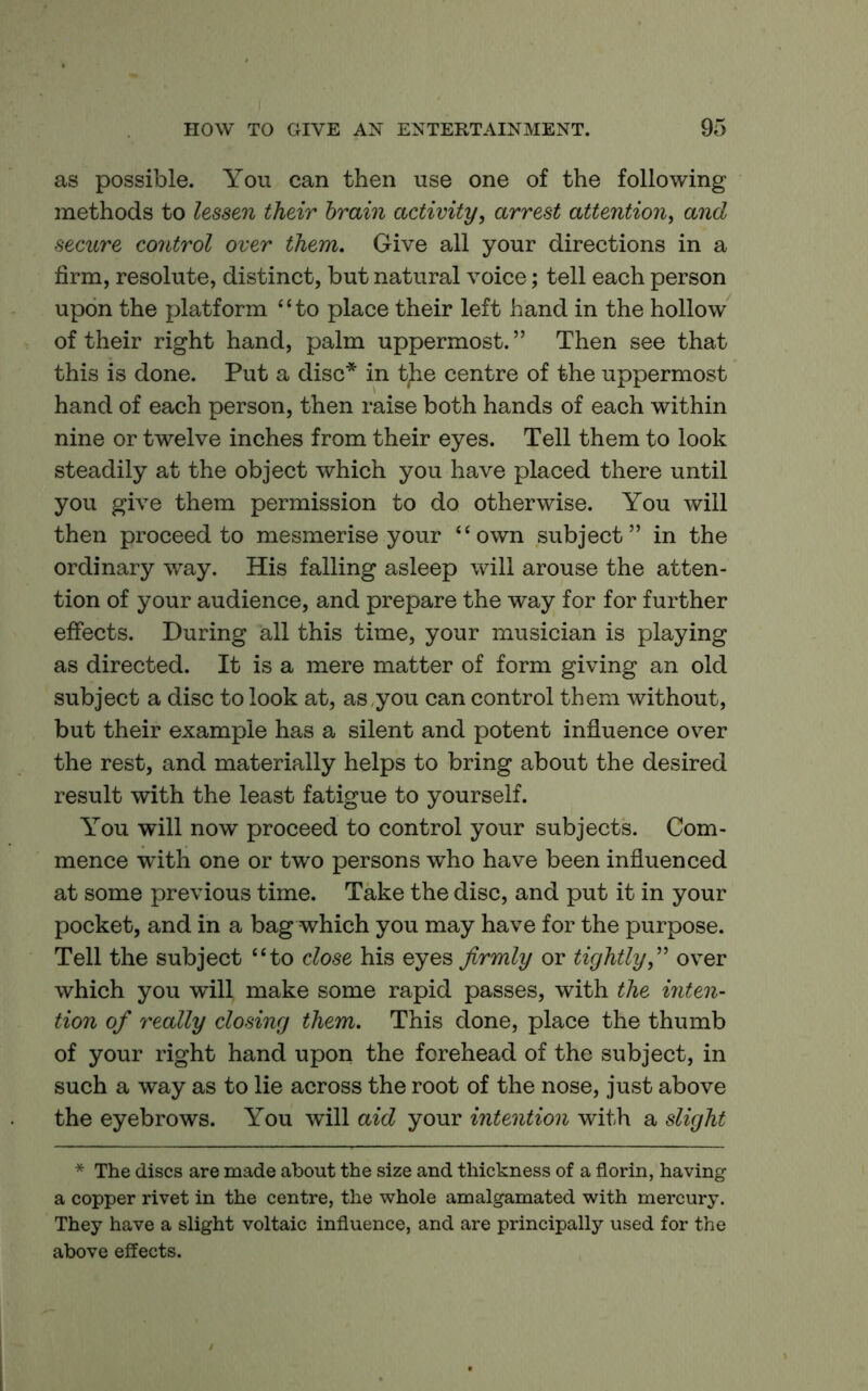 as possible. You can then use one of the following methods to lessen their brain activity^ arrest attention^ and secure control over them. Give all your directions in a firm, resolute, distinct, but natural voice; tell each person upon the platform “to place their left hand in the hollow of their right hand, palm uppermost. ” Then see that this is done. Put a disc* in tjie centre of the uppermost hand of each person, then raise both hands of each within nine or twelve inches from their eyes. Tell them to look steadily at the object which you have placed there until you give them permission to do otherwise. You will then proceed to mesmerise your “own subject” in the ordinary way. His falling asleep will arouse the atten- tion of your audience, and prepare the way for for further effects. During all this time, your musician is playing as directed. It is a mere matter of form giving an old subject a disc to look at, as ,you can control them without, but their example has a silent and potent influence over the rest, and materially helps to bring about the desired result with the least fatigue to yourself. You will now proceed to control your subjects. Com- mence with one or two persons who have been influenced at some previous time. Take the disc, and put it in your pocket, and in a bag which you may have for the purpose. Tell the subject “to close his eyes firmly or tightlyover which you will make some rapid passes, with the inten- tion of really closing them. This done, place the thumb of your right hand upon the forehead of the subject, in such a way as to lie across the root of the nose, just above the eyebrows. You will aid your intention with a slight * The discs are made about the size and thickness of a florin, having a copper rivet in the centre, the whole amalgamated with mercury. They have a slight voltaic influence, and are principally used for the above effects.