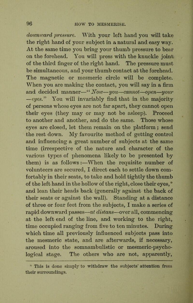 downvmrd pressure. With your left hand you will take the right hand of your subject in a natural and easy way. At the same time you bring your thumb pressure to bear on the forehead. You will press with the knuckle joint of the third finger of the right hand. The pressure must be simultaneous, and your thumb contact at the forehead. The magnetic or mesmeric circle will be complete. When you are making the contact, you will say in a firm and decided manner—Now—you—cannot—open—your —eyes.^' You will invariably find that in the majority of persons whose eyes are not far apart, they cannot open their eyes (they may or may not be asleep). Proceed to another and another, and do the same. Those whose eyes are closed, let them remain on the platform; send the rest down. My favourite method of getting control and influencing a great number of subjects at the same time (irrespective of the nature and character of the various types of phenomena likely to be presented by them) is as follows:—When the requisite number of volunteers are secured, I direct each to settle down com- fortably in their seats, to take and hold tightly the thumb of the left hand in the hollow of the right, close their eyes,* and lean their heads back (generally against the back of their seats or against the wall). Standing at a distance of three or four feet from the subjects, I make a series of rapid downward passes—at distans—over all, commencing at the left end of the line, and working to the right, time occupied ranging from five to ten minutes. During which time all previously influenced subjects pass into the mesmeric state, and are afterwards, if necessary, aroused into the somnambulistic or mesmeric-psycho- logical stage. The others who are not, apparently, * This is done simply to withdraw the subjects’ attention from their surroundings.