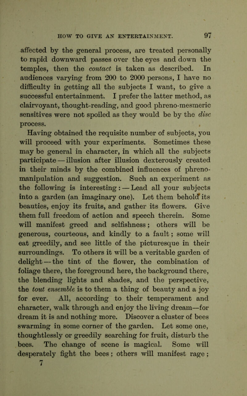 affected by the general process, are treated personally to rapid downward passes over the eyes and down the temples, then the contact is taken as described. In audiences varying from 200 to 2000 persons, I have no difficulty in getting all the subjects I want, to give a successful entertainment. I prefer the latter method, as clairvoyant, thought-reading, and good phreno-mesmeric sensitives were not spoiled as they would be by the disc process. Having obtained the requisite number of subjects, you will proceed with your experiments. Sometimes these may be general in character, in which all the subjects participate — illusion after illusion dexterously created in their minds by the combined influences of phreno- manipulation and suggestion. Such an experiment as the following is interesting:—Lead all your subjects into a garden (an imaginary one). Let them behol(f its beauties, enjoy its fruits, and gather its flowers. Give them full freedom of action and speech therein. Some will manifest greed and selfishness; others will be generous, courteous, and kindly to a fault; some will eat greedily, and see little of the picturesque in their surroundings. To others it will be a veritable garden of delight — the tint of the flower, the combination of foliage there, the foreground here, the background there, the blending lights and shades, and the perspective, the tout ensemble is to them a thing of beauty and a joy for ever. All, according to their temperament and character, walk through and enjoy the living dream—for dream it is and nothing more. Discover a cluster of bees swarming in some corner of the garden. Let some one, thoughtlessly or greedily searching for fruit, disturb the bees. The change of scene is magical. Some will desperately fight the bees; others will manifest rage; 7