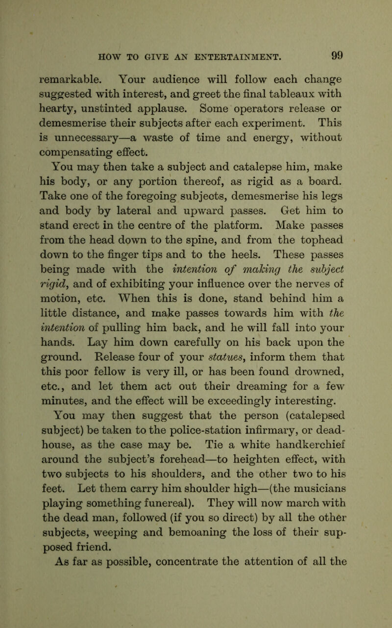 remarkable. Your audience will follow each change suggested with interest, and greet the final tableaux with hearty, unstinted applause. Some operators release or demesmerise their subjects after each experiment. This is unnecessary—a waste of time and energy, without compensating effect. You may then take a subject and catalepse him, make his body, or any portion thereof, as rigid as a board. Take one of the foregoing subjects, demesmerise his legs and body by lateral and upward passes. Get him to stand erect in the centre of the platform. Make passes from the head down to the spine, and from the tophead down to the finger tips and to the heels. These passes being made with the intention of making the subject rigid, and of exhibiting your infiuence over the nerves of motion, etc. When this is done, stand behind him a little distance, and make passes towards him with the intention of pulling him back, and he will fall into your hands. Lay him down carefully on his back upon the ground. Release four of your statues, inform them that this poor fellow is very ill, or has been found drowned, etc., and let them act out their dreaming for a few minutes, and the effect will be exceedingly interesting. You may then suggest that the person (catalepsed subject) be taken to the police-station infirmary, or dead- house, as the case may be. Tie a white handkerchief around the subject’s forehead—to heighten effect, with two subjects to his shoulders, and the other two to his feet. Let them carry him shoulder high—(the musicians playing something funereal). They will now march with the dead man, followed (if you so direct) by all the other subjects, weeping and bemoaning the loss of their sup- posed friend. As far as possible, concentrate the attention of all the