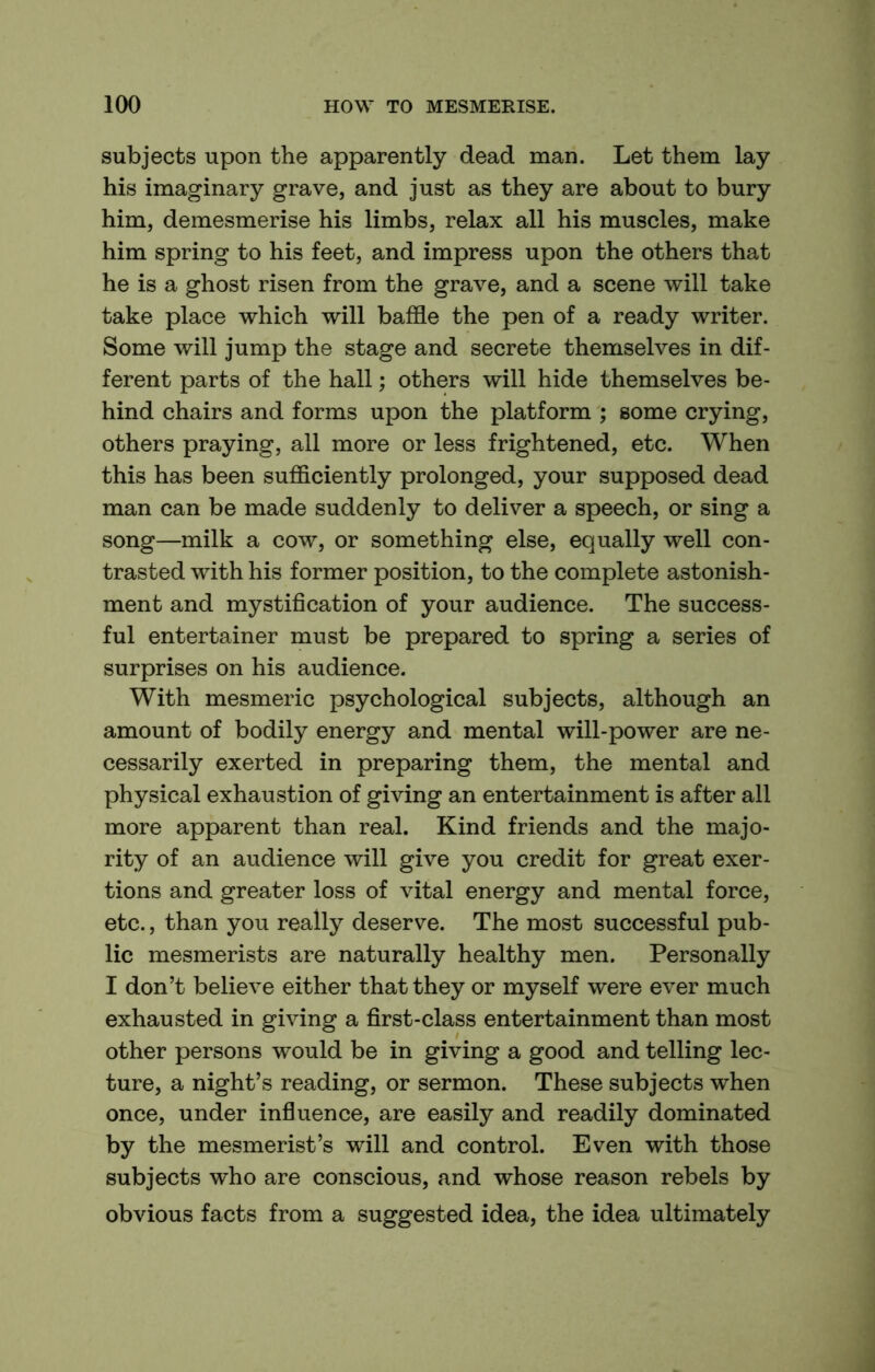 subjects upon the apparently dead man. Let them lay his imaginary grave, and just as they are about to bury him, demesmerise his limbs, relax all his muscles, make him spring to his feet, and impress upon the others that he is a ghost risen from the grave, and a scene will take take place which will baffle the pen of a ready writer. Some will jump the stage and secrete themselves in dif- ferent parts of the hall; others will hide themselves be- hind chairs and forms upon the platform ; some crying, others praying, all more or less frightened, etc. When this has been sufficiently prolonged, your supposed dead man can be made suddenly to deliver a speech, or sing a song—milk a cow, or something else, equally well con- trasted with his former position, to the complete astonish- ment and mystification of your audience. The success- ful entertainer must be prepared to spring a series of surprises on his audience. With mesmeric psychological subjects, although an amount of bodily energy and mental will-power are ne- cessarily exerted in preparing them, the mental and physical exhaustion of giving an entertainment is after all more apparent than real. Kind friends and the majo- rity of an audience will give you credit for great exer- tions and greater loss of vital energy and mental force, etc., than you really deserve. The most successful pub- lic mesmerists are naturally healthy men. Personally I don’t believe either that they or myself were ever much exhausted in giving a first-class entertainment than most other persons would be in giving a good and telling lec- ture, a night’s reading, or sermon. These subjects when once, under influence, are easily and readily dominated by the mesmerist’s will and control. Even with those subjects who are conscious, and whose reason rebels by obvious facts from a suggested idea, the idea ultimately