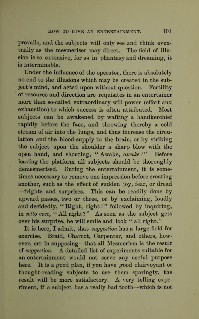 prevails, and the subjects will only see and think even- tually as the mesmeriser may direct. The field of illu- sion is so extensive, for as in phantasy and dreaming, it is interminable. Under the influence of the operator, there is absolutely no end to the illusions which may be created in the sub- ject’s mind, and acted upon without question. Fertility of resource and direction are requisites in an entertainer more than so-called extraordinary will-power (effort and exhaustion) to which success is often attributed. Most subjects can be awakened by wafting a handkerchief rapidly before the face, and throwing thereby a cold stream of air into the lungs, and thus increase the circu- lation and the blood-supply to the brain, or by striking the subject upon the shoulder a sharp blow with the open hand, and shouting, Awake, awake ! ” Before leaving the platform all subjects should be thoroughly demesmerised. During the entertainment, it is some- times necessary to remove one impression before creating another, such as the effect of sudden joy, fear, or dread —frights and surprises. This can be readily done by upward passes, two or three, or by exclaiming, loudly and decidedly, “ Right, right! ” followed by inquiring, in sotto voce, “ All right? ” As soon as the subject gets over his surprise, he will smile and look “ all right.” It is here, I admit, that suggestion has a large field for exercise. Braid, Charcot, Carpenter, and others, how- ever, err in supposing—that all Mesmerism is the result of suggestion. A detailed list of experiments suitable for an entertainment would not serve any useful purpose here. It is a good plan, if you have good clairvoyant or thought-reading subjects to use them sparingly, the result will be more satisfactory. A very telling expe- riment, if a subject has a really bad tooth—which is not