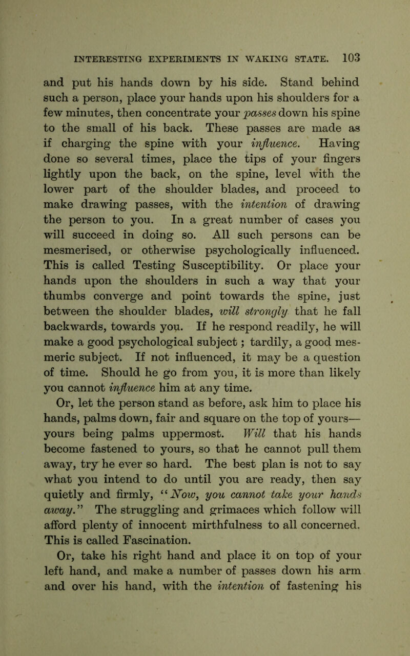 and put his hands down by his side. Stand behind such a person, place your hands upon his shoulders for a few minutes, then concentrate your passes down his spine to the small of his back. These passes are made as if charging the spine with your influence. Having done so several times, place the tips of your fingers lightly upon the back, on the spine, level with the lower part of the shoulder blades, and proceed to make drawing passes, with the intention of drawing the person to you. In a great number of cases you will succeed in doing so. All such persons can be mesmerised, or otherwise psychologically influenced. This is called Testing Susceptibility. Or place your hands upon the shoulders in such a way that your thumbs converge and point towards the spine, just between the shoulder blades, will strongly that he fall backwards, towards you. If he respond readily, he will make a good psychological subject; tardily, a good mes- meric subject. If not influenced, it may be a question of time. Should he go from you, it is more than likely you cannot influence him at any time. Or, let the person stand as before, ask him to place his hands, palms down, fair and square on the top of yours— yours being palms uppermost. Will that his hands become fastened to yours, so that he cannot pull them away, try he ever so hard. The best plan is not to say what you intend to do until you are ready, then say quietly and firmly, Now, you cannot take your hands away. ” The struggling and grimaces which follow will afford plenty of innocent mirthfulness to all concerned. This is called Fascination. Or, take his right hand and place it on top of your left hand, and make a number of passes down his arm and over his hand, with the intention of fastening his