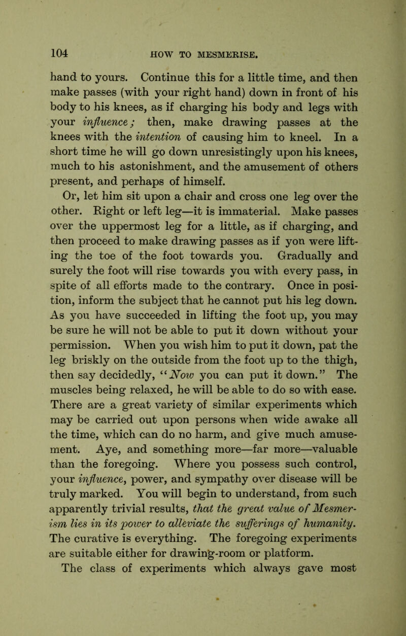 hand to yours. Continue this for a little time, and then make passes (with your right hand) down in front of his body to his knees, as if charging his body and legs with your influence; then, make drawing passes at the knees with the intention of causing him to kneel. In a short time he will go down unresistingly upon his knees, much to his astonishment, and the amusement of others present, and perhaps of himself. Or, let him sit upon a chair and cross one leg over the other. Right or left leg—it is immaterial. Make passes over the uppermost leg for a little, as if charging, and then proceed to make drawing passes as if yon were lift- ing the toe of the foot towards you. Gradually and surely the foot will rise towards you with every pass, in spite of all efforts made to the contrary. Once in posi- tion, inform the subject that he cannot put his leg down. As you have succeeded in lifting the foot up, you may be sure he will not be able to put it down without your permission. When you wish him to put it down, pat the leg briskly on the outside from the foot up to the thigh, then say decidedly, Now you can put it down.” The muscles being relaxed, he will be able to do so with ease. There are a great variety of similar experiments which may be carried out upon persons when wide awake all the time, which can do no harm, and give much amuse- ment. Aye, and something more—far more—valuable than the foregoing. Where you possess such control, your influence, power, and sympathy over disease will be truly marked. You will begin to understand, from such apparently trivial results, that the great value of Mesmer- ism lies in its power to alleviate the sufferings of humanity. The curative is everything. The foregoing experiments are suitable either for drawing-room or platform. The class of experiments which always gave most