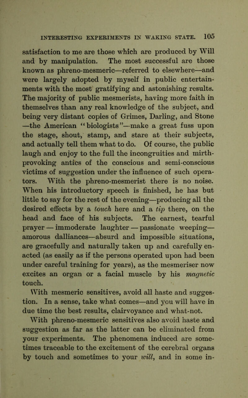 satisfaction to me are those which are produced by Will and by manipulation. The most successful are those known as phreno-mesmeric—referred to elsewhere—and were largely adopted by myself in public entertain- ments with the most gratifying and astonishing results. The majority of public mesmerists, having more faith in themselves than any real knowledge of the subject, and being very distant copies of Grimes, Darling, and Stone —the American “biologists”—make a great fuss upon the stage, shout, stamp, and stare at their subjects, and actually tell them what to do. Of course, the public laugh and enjoy to the full the incongruities and mirth- provoking antics of the conscious and semi-conscious victims of suggestion under the influence of such opera- tors. With the phreno-mesmerist there is no noise. When his introductory speech is finished, he has but little to say for the rest of the evening—producing all the desired efiects by a touch here and a tip there, on the head and face of his subjects. The earnest, tearful prayer — immoderate laughter — passionate weeping— amorous dalliances—absurd and impossible situations, are gracefully and naturally taken up and carefully en- acted (as easily as if the persons operated upon had been under careful training for years), as the mesmeriser now excites an organ or a facial muscle by his magnetic touch. With mesmeric sensitives, avoid all haste and sugges- tion. In a sense, take what comes—and you will have in due time the best results, clairvoyance and what-not. With phreno-mesmeric sensitives also avoid haste and suggestion as far as the latter can be eliminated from your experiments. The phenomena induced are some- times traceable to the excitement of the cerebral organs by touch and sometimes to your will, and in some in-