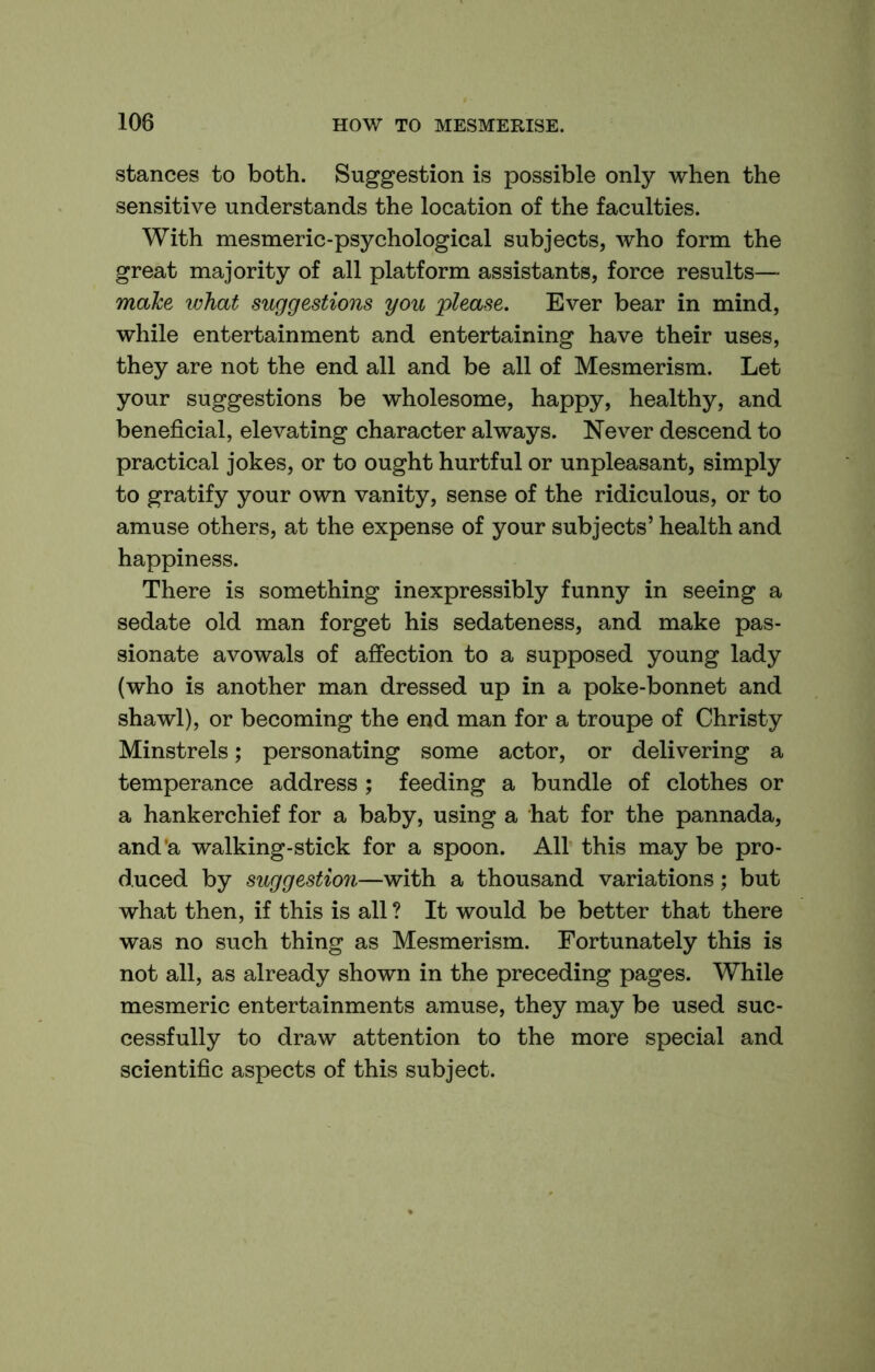 stances to both. Suggestion is possible only when the sensitive understands the location of the faculties. With mesmeric-psychological subjects, who form the great majority of all platform assistants, force results— make what suggestions you please. Ever bear in mind, while entertainment and entertaining have their uses, they are not the end all and be all of Mesmerism. Let your suggestions be wholesome, happy, healthy, and beneficial, elevating character always. Never descend to practical jokes, or to ought hurtful or unpleasant, simply to gratify your own vanity, sense of the ridiculous, or to amuse others, at the expense of your subjects’ health and happiness. There is something inexpressibly funny in seeing a sedate old man forget his sedateness, and make pas- sionate avowals of affection to a supposed young lady (who is another man dressed up in a poke-bonnet and shawl), or becoming the end man for a troupe of Christy Minstrels; personating some actor, or delivering a temperance address ; feeding a bundle of clothes or a hankerchief for a baby, using a hat for the pannada, and’a walking-stick for a spoon. All this may be pro- duced by suggestion—with a thousand variations; but what then, if this is all ? It would be better that there was no such thing as Mesmerism. Fortunately this is not all, as already shown in the preceding pages. While mesmeric entertainments amuse, they may be used suc- cessfully to draw attention to the more special and scientific aspects of this subject.