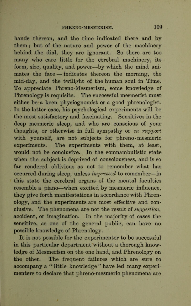 hands thereon, and the time indicated there and by them; but of the nature and power of the machinery behind the dial, they are ignorant. So there are too many who care little for the cerebral machinery, its form, size, quality, and power—by which the mind ani- mates the face — indicates thereon the morning, the mid-day, and the twilight of the human soul in Time. To appreciate Phreno-Mesmerism, some knowledge of Phrenology is requisite. The successful mesmerist must either be a keen physiognomist or a good phrenologist. In the latter case, his psychological experiments will be the most satisfactory and fascinating. Sensitives in the deep mesmeric sleep, and who are conscious of your thoughts, or otherwise in full sympathy or en rapport with yourself, are not subjects for phreno - mesmeric experiments. The experiments with them, at least, would not be conclusive. In the somnambulistic state when the subject is deprived of consciousness, and is so far rendered oblivious as not to remember what has occurred during sleep, unless impressed to remember—in this state the cerebral organs of the mental faculties resemble a piano—when excited by mesmeric influence, they give forth manifestations in accordance with Phren- ology, and the experiments are most effective and con- clusive. The phenomena are not the result of suggestion, accident, or imagination. In the majority of cases the sensitive, as one of the general public, can have no possible knowledge of Phrenology. It is not possible for the experimenter to be successful in this particular department 'without a thorough know- ledge of Mesmerism on the one hand, and Phrenology on the other. The frequent failures which are sure to accompany a ‘‘little knowledge” have led many experi- menters to declare that phreno-mesmeric phenomena are