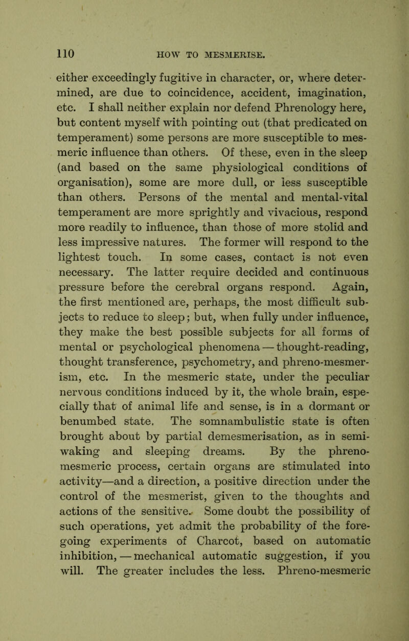 either exceedingly fugitive in character, or, where deter- mined, are due to coincidence, accident, imagination, etc. I shall neither explain nor defend Phrenology here, but content myself with pointing out (that predicated on temperament) some persons are more susceptible to mes- meric influence than others. Of these, even in the sleep (and based on the same physiological conditions of organisation), some are more dull, or less susceptible than others. Persons of the mental and mental-vital temperament are more sprightly and vivacious, respond more readily to influence, than those of more stolid and less impressive natures. The former will respond to the lightest touch. In some cases, contact is not even necessary. The latter require decided and continuous pressure before the cerebral organs respond. Again, the first mentioned are, perhaps, the most difficult sub- jects to reduce to sleep; but, when fully under influence, they make the best possible subjects for all forms of mental or psychological phenomena — thought-reading, thought transference, psychometry, and phreno-mesmer- ism, etc. In the mesmeric state, under the peculiar nervous conditions induced by it, the whole brain, espe- cially that of animal life and sense, is in a dormant or benumbed state. The somnambulistic state is often brought about by partial demesmerisation, as in semi- waking and sleeping dreams. By the phreno- mesmeric process, certain organs are stimulated into activity—and a direction, a positive direction under the control of the mesmerist, given to the thoughts and actions of the sensitive.. Some doubt the possibility of such operations, yet admit the probability of the fore- going experiments of Charcot, based on automatic inhibition, — mechanical automatic suggestion, if you will. The greater includes the less. Phreno-mesmeric