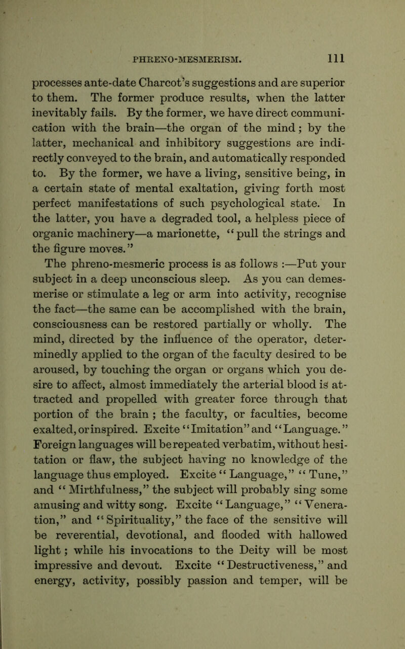 processes ante-date Charcot’s suggestions and are superior to them. The former produce results, when the latter inevitably fails. By the former, we have direct communi- cation with the brain—the organ of the mind; by the latter, mechanical and inhibitory suggestions are indi- rectly conveyed to the brain, and automatically responded to. By the former, we have a living, sensitive being, in a certain state of mental exaltation, giving forth most perfect manifestations of such psychological state. In the latter, you have a degraded tool, a helpless piece of organic machinery—a marionette, “pull the strings and the figure moves. ” The phreno-mesmeric process is as follows :—Put your subject in a deep unconscious sleep. As you can demes- merise or stimulate a leg or arm into activity, recognise the fact—the same can be accomplished with the brain, consciousness can be restored partially or wholly. The mind, directed by the influence of the operator, deter- minedly applied to the organ of the faculty desired to be aroused, by touching the organ or organs which you de- sire to affect, almost immediately the arterial blood is at- tracted and propelled with greater force through that portion of the brain ; the faculty, or faculties, become exalted, or inspired. Excite “Imitation” and “Language. ” Foreign languages will be repeated verbatim, without hesi- tation or flaw, the subject having no knowledge of the language thus employed. Excite “ Language,” “ Tune,” and “ Mirthfulness,” the subject will probably sing some amusing and witty song. Excite ‘ ‘ Language, ” “ Venera- tion,” and “ Spirituality,” the face of the sensitive will be reverential, devotional, and flooded with hallowed light; while his invocations to the Deity will be most impressive and devout. Excite “ Destructiveness,” and energy, activity, possibly passion and temper, will be