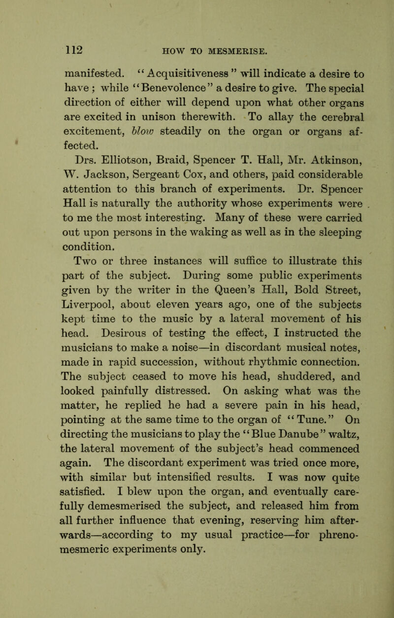 manifested. “ Acquisitiveness ” will indicate a desire to have ; while “Benevolence” a desire to give. The special direction of either will depend upon what other organs are excited in unison therewith. To allay the cerebral excitement, blow steadily on the organ or organs af- fected. Drs. Elliotson, Braid, Spencer T. Hall, Mr. Atkinson, W. Jackson, Sergeant Cox, and others, paid considerable attention to this branch of experiments. Dr. Spencer Hall is naturally the authority whose experiments were to me the most interesting. Many of these were carried out upon persons in the waking as well as in the sleeping condition. Two or three instances will suffice to illustrate this part of the subject. During some public experiments given by the writer in the Queen’s Hall, Bold Street, Liverpool, about eleven years ago, one of the subjects kept time to the music by a lateral movement of his head. Desirous of testing the effect, I instructed the musicians to make a noise—in discordant musical notes, made in rapid succession, without rhythmic connection. The subject ceased to move his head, shuddered, and looked painfully distressed. On asking what was the matter, he replied he had a severe pain in his head, pointing at the same time to the organ of “ Tune.” On directing the musicians to play the “ Blue Danube ” waltz, the lateral movement of the subject’s head commenced again. The discordant experiment was tried once more, with similar but intensified results. I was now quite satisfied. I blew upon the organ, and eventually care- fully demesmerised the subject, and released him from all further influence that evening, reserving him after- wards—according to my usual practice—for phreno- mesmeric experiments only.