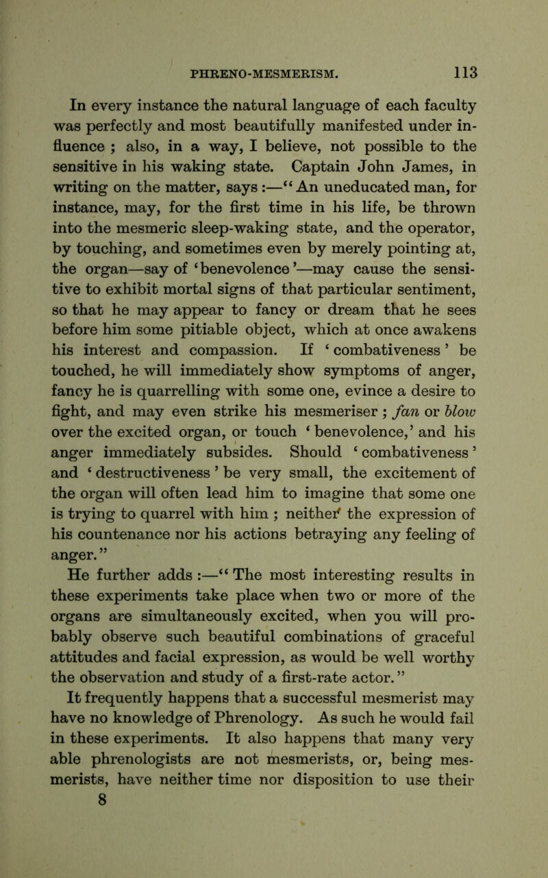 In every instance the natural language of each faculty was perfectly and most beautifully manifested under in- fluence ; also, in a way, I believe, not possible to the sensitive in his waking state. Captain John James, in writing on the matter, says :—‘‘An uneducated man, for instance, may, for the first time in his life, be thrown into the mesmeric sleep-waking state, and the operator, by touching, and sometimes even by merely pointing at, the organ—say of ‘ benevolence *—may cause the sensi- tive to exhibit mortal signs of that particular sentiment, so that he may appear to fancy or dream that he sees before him some pitiable object, which at once awakens his interest and compassion. If ‘ combativeness ’ be touched, he will immediately show symptoms of anger, fancy he is quarrelling with some one, evince a desire to fight, and may even strike his mesmeriser; fan or blow over the excited organ, or touch ‘ benevolence,’and his anger immediately subsides. Should ‘ combativeness ’ and ‘ destructiveness ’ be very small, the excitement of the organ will often lead him to imagine that some one is trying to quarrel with him ; neithei^ the expression of his countenance nor his actions betraying any feeling of anger. ” He further adds :—“ The most interesting results in these experiments take place when two or more of the organs are simultaneously excited, when you will pro- bably observe such beautiful combinations of graceful attitudes and facial expression, as would be well worthy the observation and study of a first-rate actor. ” It frequently happens that a successful mesmerist may have no knowledge of Phrenology. As such he would fail in these experiments. It also happens that many very able phrenologists are not mesmerists, or, being mes- merists, have neither time nor disposition to use their 8