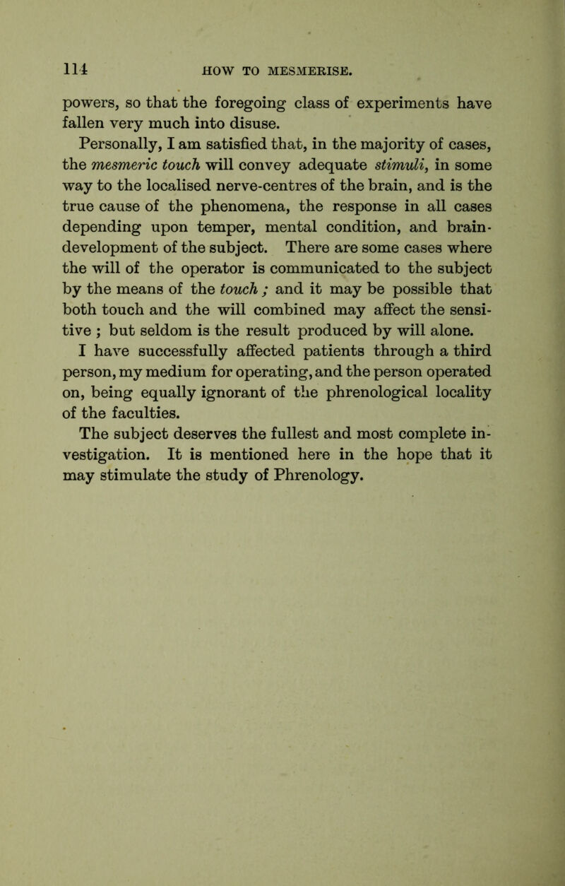 powers, so that the foregoing class of experiments have fallen very much into disuse. Personally, I am satisfied that, in the majority of cases, the mesmeric touch will convey adequate stimuli, in some way to the localised nerve-centres of the brain, and is the true cause of the phenomena, the response in all cases depending upon temper, mental condition, and brain- development of the subject. There are some cases where the will of the operator is communicated to the subject by the means of the touch ; and it may be possible that both touch and the will combined may affect the sensi- tive ; but seldom is the result produced by will alone. I have successfully affected patients through a third person, my medium for operating, and the person operated on, being equally ignorant of the phrenological locality of the faculties. The subject deserves the fullest and most complete in- vestigation. It is mentioned here in the hope that it may stimulate the study of Phrenology.