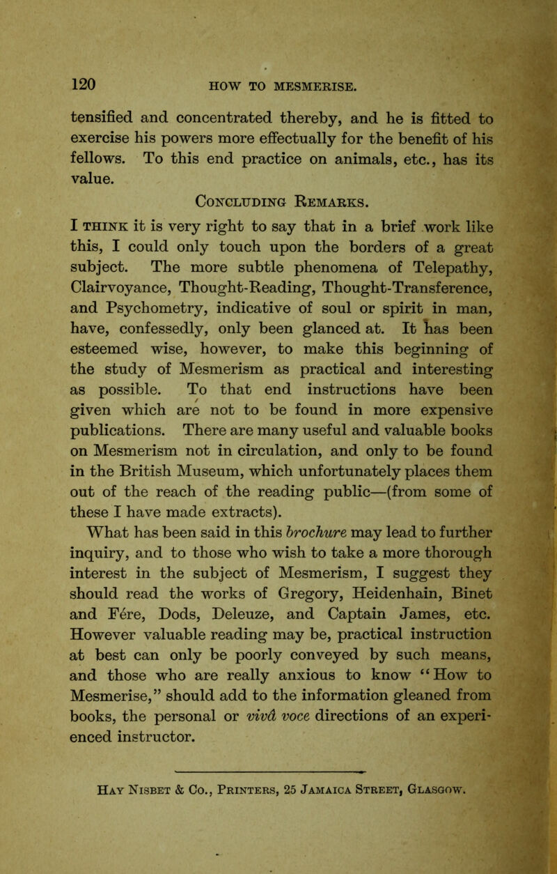 tensified and concentrated thereby, and he is fitted to exercise his powers more effectually for the benefit of his fellows. To this end practice on animals, etc., has its value. Concluding Remarks. I THINK it is very right to say that in a brief work like this, I could only touch upon the borders of a great subject. The more subtle phenomena of Telepathy, Clairvoyance, Thought-Reading, Thought-Transference, and Psychometry, indicative of soul or spirit in man, have, confessedly, only been glanced at. It lias been esteemed wise, however, to make this beginning of the study of Mesmerism as practical and interesting as possible. To that end instructions have been given which are not to be found in more expensive publications. There are many useful and valuable books on Mesmerism not in circulation, and only to be found in the British Museum, which unfortunately places them out of the reach of the reading public—(from some of these I have made extracts). What has been said in this brochure may lead to further inquiry, and to those who wish to take a more thorough interest in the subject of Mesmerism, I suggest they should read the works of Gregory, Heidenhain, Binet and Fere, Bods, Deleuze, and Captain James, etc. However valuable reading may be, practical instruction at best can only be poorly conveyed by such means, and those who are really anxious to know “How to Mesmerise,” should add to the information gleaned from books, the personal or viva voce directions of an experi- enced instructor. Hay Nisbet & Co., Printers, 25 Jamaica Street, Glasgow.