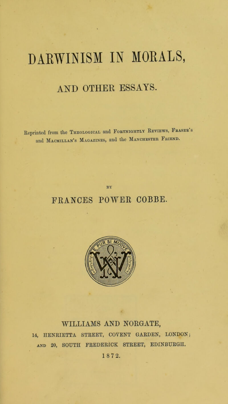 AND OTHER ESSAYS. Reprinted from the Theological and Foutnightly Reviews, Fhaser’s and Macmillan’s Magazines, and the Manchester Friend. BY FRANCES POWER COBBE. WILLIAMS AND NORGATE, 14, HENRIETTA STREET, COVENT GARDEN, LONDON; AND 20, SOUTH FREDERICK STREET, EDINBURGH. 1 8 72.