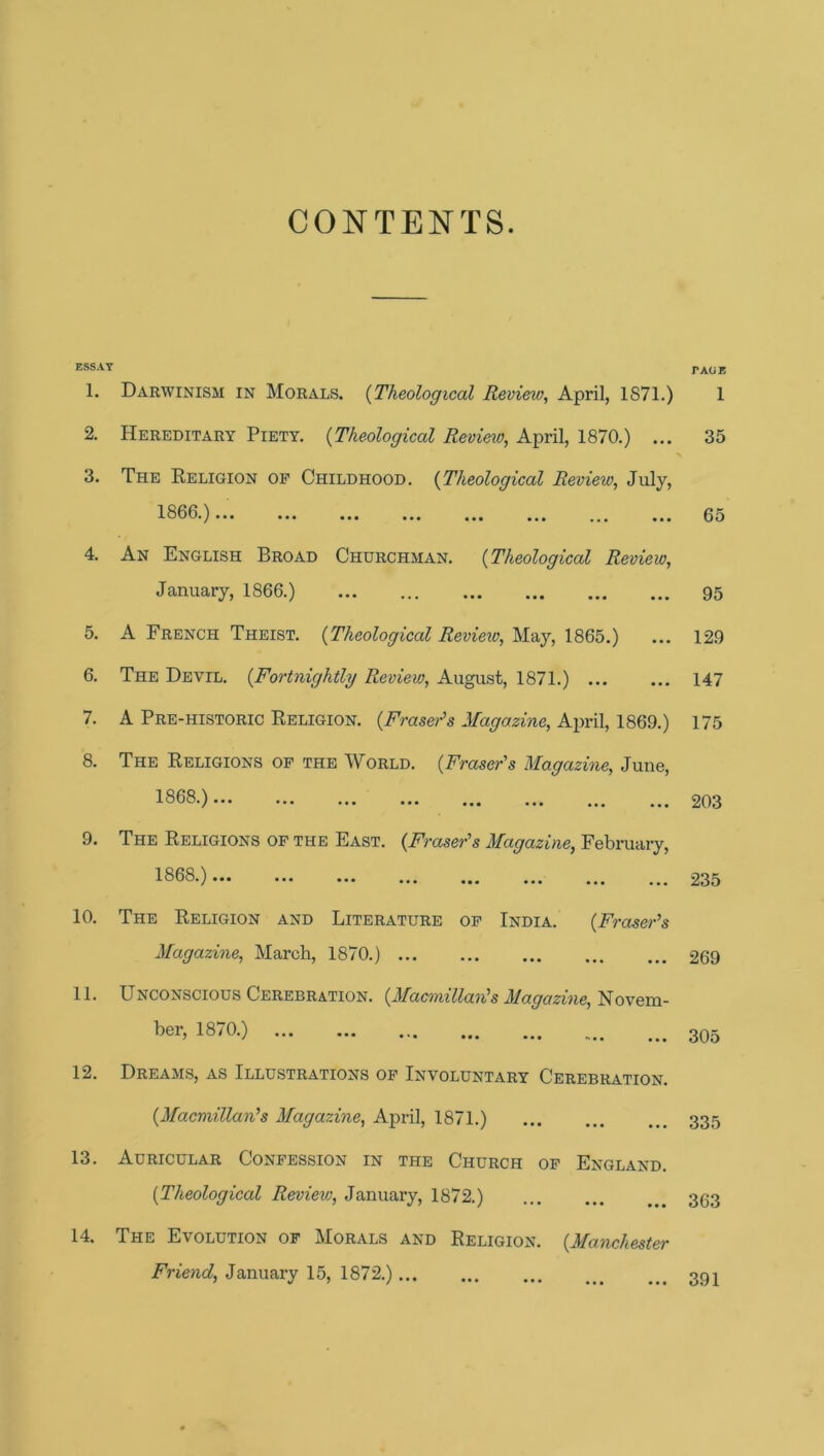 CONTENTS. ESSAY 1. Darwinism in Morals. {Theological Review, April, 1871.) 2. Hereditary Piety. {Theological Revieiv, April, 1870.) ... 3. The Religion op Childhood. {Theological Review, July, 1800.)... ... ... ... ... ... ... ... 4. An English Broad Churchman. {Theological Review, January, 1866.) 5. A French Theist. {Theological Review, May, 1865.) 6. The Devil. {Fortnightly Review, August, 1871.) 7. A Pre-historic Religion. {Fraser's Magazine, Ajiril, 1869.) 8. The Religions op the World. {Fraser's Magazine, June, 1868.) 9. The Religions op the East. {Fraser's Magazine, February, 1868.)... ... ... ... 10. The Religion and Literature op India. {Fraser’s Magazine, March, 1870.) 11. Unconscious Cerebration. {Macmillan's Magazine, Novem- ber, 18/0.) ... ... ... 12. Dreams, as Illustrations op Involuntary Cerebration. {Macmillan’s Magazine, April, 1871.) 13. Auricular Conpession in the Church op England. {Theological Revieiv, January, 1872.) 14. The Evolution of Morals and Religion. {Manchester Friend, January 15, 1872.) TAGE 1 35 65 95 129 147 175 203 235 269 305 335 363 391