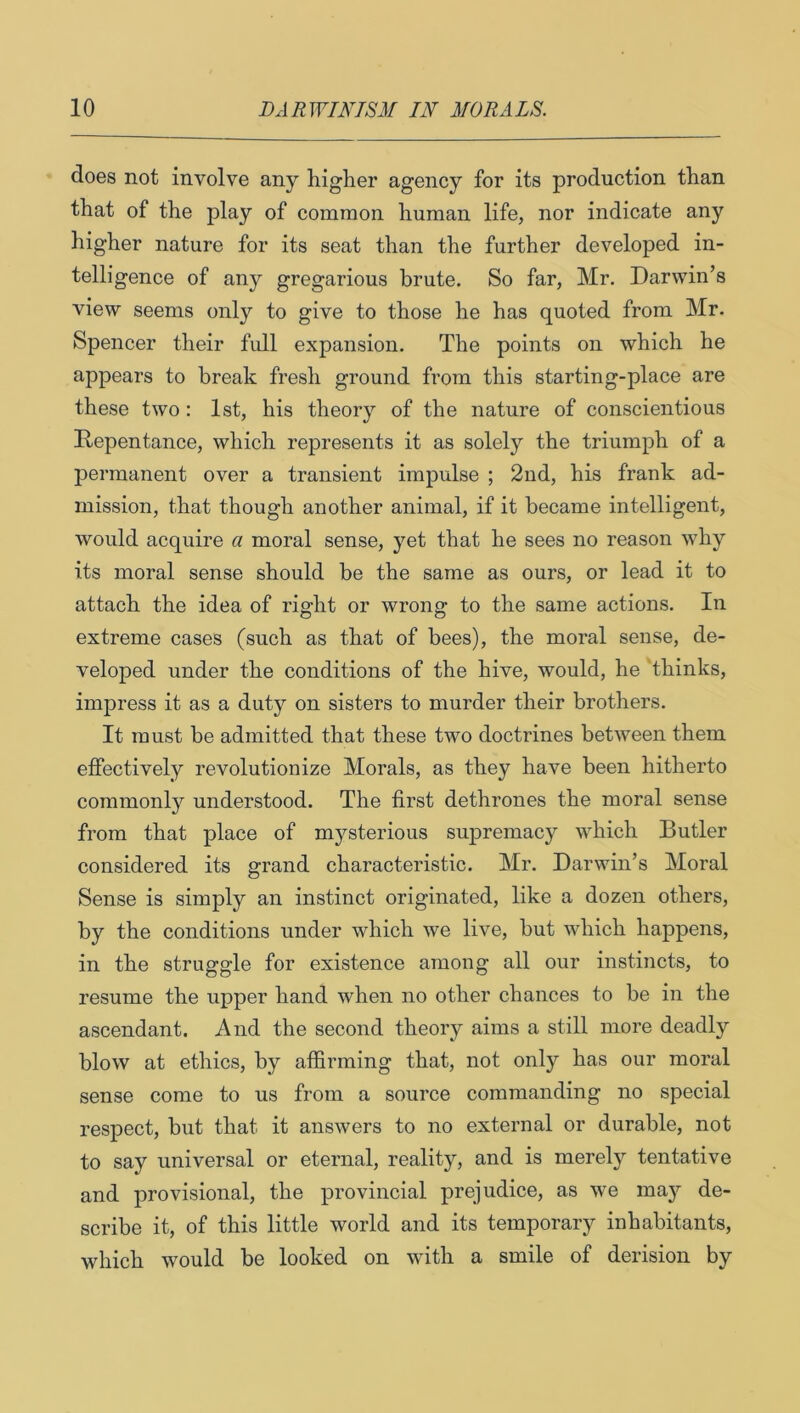 does not involve any higher agency for its production than that of the play of common human life, nor indicate any higher nature for its seat than the further developed in- telligence of any gregarious brute. So far, Mr. Darwin’s view seems only to give to those he has quoted from Mr. Spencer their full expansion. The points on which he appears to break fresh ground from this starting-place are these two: 1st, his theory of the nature of conscientious Repentance, which represents it as solely the triumph of a permanent over a transient impulse ; 2nd, his frank ad- mission, that though another animal, if it became intelligent, would acquire a moral sense, yet that he sees no reason why its moral sense should be the same as ours, or lead it to attach the idea of right or wrong to the same actions. In extreme cases (such as that of bees), the moral sense, de- veloped under the conditions of the hive, would, he thinks, impress it as a duty on sisters to murder their brothers. It must be admitted that these two doctrines between them effectively revolutionize Morals, as they have been hitherto commonly understood. The first dethrones the moral sense from that place of mysterious supremacy which Butler considered its grand characteristic. Mr. Darwin’s Moral Sense is simply an instinct originated, like a dozen others, by the conditions under which we live, but which happens, in the struggle for existence among all our instincts, to resume the upper hand when no other chances to be in the ascendant. And the second theory aims a still more deadly blow at ethics, by affirming that, not only has our moral sense come to us from a source commanding no special respect, but that it answers to no external or durable, not to say universal or eternal, reality, and is merely tentative and provisional, the provincial prejudice, as we maj^’ de- scribe it, of this little world and its temporary inhabitants, which would be looked on with a smile of derision by