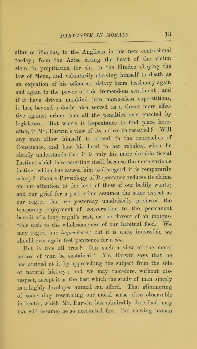 altar of Phoebus, to the Anglican in his new confessional to-day; from the Aztec eating the heart of the victim slain in propitiation for sin, to the Hindoo obe}dng the law of Menu, and voluntarily starving himself to death as an expiation of his offences, history bears testimony again and again to the power of this tremendous sentiment; and if it have driven mankind into numberless superstitions, it has, beyond a doubt, also served as a threat more effec- tive against crime than all the penalties ever enacted by legislators. But where is Repentance to find place here- after, if Mr. Darwin’s view of its nature be received ? Will any man allow himself to attend to the reproaches of Conscience, and bow his head to her rebukes, when he clearly understands that it is only his more durable Social Instinct which is re-asserting itself, because the more variable instinct which has caused him to disregard it is temporarily asleep ? Such a Physiology of Repentance reduces its claims on our attention to the level of those of our bodily wants; and our grief for a past crime assumes the same aspect as our regret that we yesterday unadvisedly preferred the temporary enjoyment of conversation to the permanent benefit of a long night’s rest, or the flavour of an indiges- tible dish to the wholesomeness of our habitual food. We may regret our imprudence; but it is quite impossible we should ever again feel penitence for a sin. But is this all true ? Can such a view of the moral nature of man be sustained? Mr. Darwin says that he has arrived at it by approaching the subject from the side of natural history; and we may therefore, without dis- respect, accept it as the best which the study of man simply as a highly developed animal can afford. That glimmering of something resembling our moral sense often observable in brutes, which Mr. Darwin has admirably described, may (we will assume) be so accounted for. But viewing human