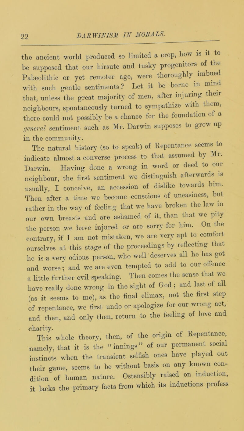 tlie ancient world produced so limited a crop, lio’« is it be supposed that our hirsute and tusky progenitors of the Palecolithic or yet remoter age, were thoroughly imbue with such gentle sentiments ? Let it be borne in mi that, unless the great majority of men, aftei injuring the' neighbours, spontaneously turned to sympathize with then, there could not possibly be a chance for the foundation of a (jcneral sentiment such as Mr. Darwin supposes to grow up in the community. The natural history (so to speak) of Eepentance seems to indicate almost a converse process to that assumed by Mr. Darwin. Having done a wrong in word or deed to our neighbour, the first sentiment we distinguish afterwaids usually, I conceive, an accession of dislike towards him. Then after a time we become conscious of uneasiness, but rather in the way of feeling that we have broken the law in our own breasts and are ashamed of it, than that we pity the person we have injured or are sorry for him. On the contrary, if I am not mistaken, we are very apt to comfort ourselves at this stage of the proceedings by reflecting that he is a very odious person, who well deserves all he has got and worse; and we are even tempted to add to our offence a little further evil speaking. Then comes the sense that we have really done wrong in the sight of God ; and last of all (as it seems to me), as the final climax, not the first step of repentance, we first undo or apologize for our wrong act, and then, and only then, return to the feeling of love and charity. _ ^ This whole theory, then, of the origin of Eepentance, namely, that it is the “ innings ” of our permanent social instincts when the transient selfish ones have played out their game, seems to be without basis on any known con- dition of human nature. Ostensibly raised on induction, it lacks the primary facts from which its inductions profess