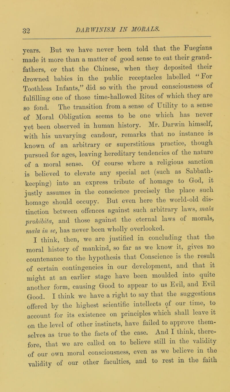 years. But we have never been told that the Fuegians made it more than a matter of good sense to eat their grand- fathers, or that the Chinese, when they deposited their drowned babies in the public receptacles labelled For Toothless Infants,” did so with the proud consciousness of fulfilling one of those time-hallowed Rites of which they are so fond. The transition from a sense of Utility to a sense of Moral Obligation seems to be one which has never yet been observed in human history. Mr. Darwin himself, with his unvarying candour, remarks that no instance is known of an arbitrary or superstitious practice, though pursued for ages, leaving hereditary tendencies of the nature of a moral sense. Of course where a religious sanction is believed to elevate any special act (such as Sabbath- keeping) into an express tribute of homage to Gfod, it justly assumes in the conscience precisely the place such homage should occupy. But even here the world-old dis- tinction between offences against such arbitrary laws, mala prohihita, and those against the eternal laws of morals, mala in se, has never been wholly overlooked. I think, then, we are justified in concluding that the moral history of mankind, so far as we know it, gives no countenance to the hypothesis that Conscience is the result of certain contingencies in our development, and that it might at an earlier stage have been moulded into quite another form, causing Good to appear to us Evil, and Evil Good. I think we have a right to say that the suggestions offered by the highest scientific intellects of our time, to account for its existence on principles whicn shall leave it on the level of other instincts, have failed to approve them- selves as true to the facts of the case. And I think, there- fore, that we are called on to believe still in the validity of our own moral consciousness, even as we believe in the validity of our other faculties, and to rest in the faith