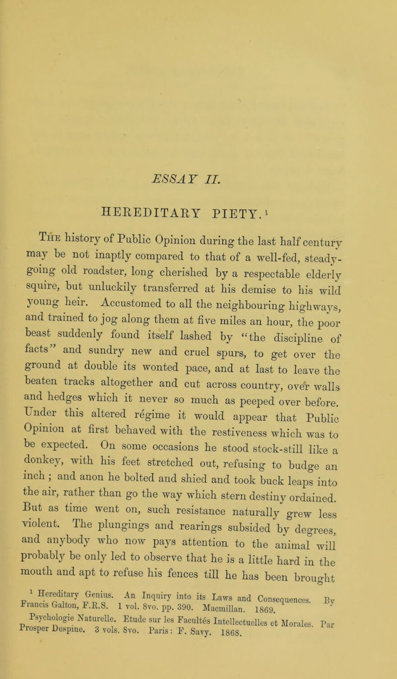 HEREDITARY PIETY. ^ The history of Public Opinion during the last half century may be not inaptly compared to that of a well-fed, steady- going old roadster, long cherished by a resjDectable elderly squire, but unluckily transferred at his demise to his wild joung heir. Accustomed to all the neighbouring highways, and trained to jog along them at five miles an hour, the poor beast suddenly found itself lashed by “the discipline of facts” and sundry new and cruel spurs, to get over the ground at double its wonted pace, and at last to leave the beaten tracks altogether and cut across country, oveV walls and hedges which it never so much as ]3eeped over before. Under this altered regime it would appear that Public Opinion at first behaved with the restiveness which was to be expected. On some occasions he stood stock-still like a donkey, with his feet stretched out, refusing to budge an inch ; and anon he bolted and shied and took buck leaps into the air, rather than go the way which stern destiny ordained. But as time went on, such resistance naturall}^ grew less violent. The plungings and rearings subsided by degrees, and anybody who now pays attention to the animal^ will probably be only led to observe that he is a little hard in the mouth and apt to refuse his fences till he has been brought 1 Hereditary Genius. An Inquiry into its Laws and Consequenc Fiancis Galton, F.R.S. 1 vol. 8vo. pp. 390. Macmillan. 1869. Psychologie Naturelle. Etude sur les Facultes Intellectuelles et Mora i rosper Despine. 3 vols. 8vo. Paris: F. Savy. 1868. By Par