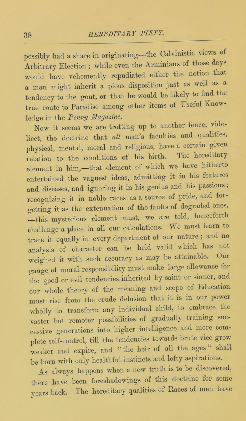 possibly bad a share in originating—the Calvinistic views of Arbitrary Election ; while even the Arminians of those days would have vehemently repudiated either the notion that a man might inherit a pious disposition just as well as a tendency to the gout, or that he would be likely to find the true route to Paradise among other items of Useful Know- ledge in the Penny Magazine. Now it seems we are trotting up to another fence, vide- licet, the doctrine that all man’s faculties and qualities, physical, mental, moral and religious, have a certain given relation to the conditions of his birth. The hereditai} element in him,—that element of which we have hitherto entertained the vaguest ideas, admitting it in his features and diseases, and ignoring it in his genius and his passions; recognizing it in noble races as a source of pride, and for- getting it as the extenuation of the faults of degraded ones, this mysterious element must, we are told, henceforth challenge a place in all our calculations. We must learn to trace it equally in every department of our nature ; and no analysis of character can be held valid which has not weighed it with such accuracy as may be attainable. Our gauge of moral responsibility must make large allowance for the good or evil tendencies inherited by saint or sinner, and our whole theory of the meaning and scope of Education must rise from the crude delusion that it is in our powei wholly to transform any individual child, to embrace the vaster but remoter possibilities of gradually training suc- cessive generations into higher intelligence and more com- plete self-control, till the tendencies towards brute vice grow weaker and expire, and - the heir of all the ages ” shall be born with only healthful instincts and lofty aspirations. As always happens when a new truth is to be discovered, there have been foreshadowings of this doctrine for some years back. The hereditary qualities of Paces of men have