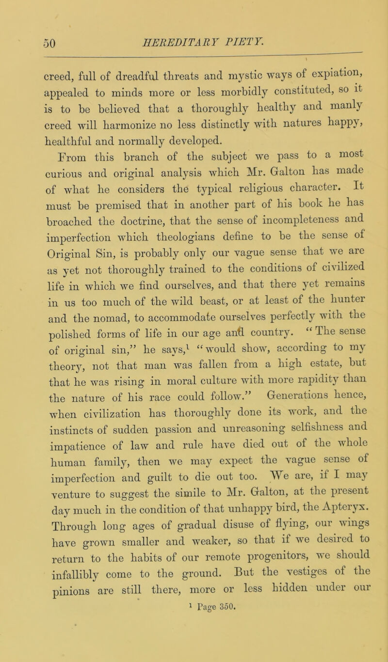 creed, full of dreadful threats and mystic ways of expiation, appealed to minds more or less morbidly constitvited, so it is to be believed tbat a tborougbly bealtby and manly creed will harmonize no less distinctly with natures happy^ healthful and normally developed. From this branch of the subject we pass to a most curious and original analysis which Mr. Galton has made of what he considers the typical religious character. It must be premised that in another part of his book he has broached the doctrine, that the sense of incompleteness and imperfection which theologians define to be the sense of Original Sin, is probably only our vague sense that we are as yet not thoroughly trained to the conditions of civilized life in which we find ourselves, and that there yet remains in us too much of the wild beast, or at least of the hunter and the nomad, to accommodate ourselves perfectly with the polished forms of life in our age anfi. country. “The sense of original sin,” he says,^ “would show, according to my theory, not that man was fallen from a high estate, but that he was rising in moral culture with more raj)idity than the nature of his race could follow.” Generations hence, when civilization has thoroughly done its work, and the instincts of sudden passion and unreasoning selfishness and impatience of law and rule have died out of the whole human family, then we may expect the vague sense of imperfection and guilt to die out too. We are, if I may venture to suggest the simile to Mr. Galton, at the present day much in the condition of that unhapp}^ bird, the Apteryx. Through long ages of gradual disuse of flying, our wings have grown smaller and weaker, so that if we desired to return to the habits of our remote progenitors, we should infallibly come to the ground. But the vestiges of the pinions are still there, more or less hidden under our ^ Page 350.