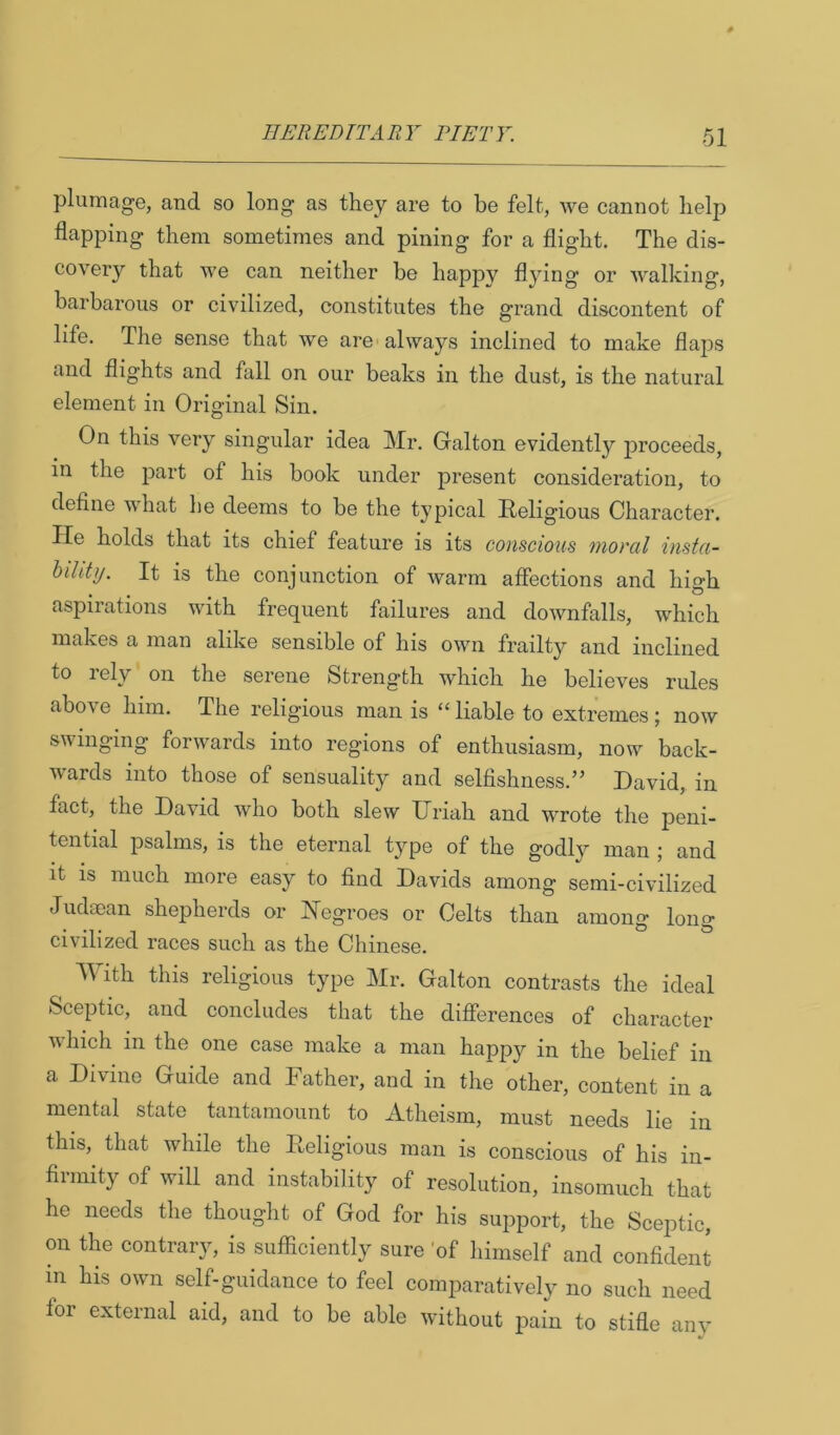 plumage, and so long as they are to be felt, we cannot help flapping them sometimes and pining for a flight. The dis- covery that we can neither be happy flying or Avalking, barbarous or civilized, constitutes the grand discontent of life. The sense that we are always inclined to make flaps and flights and fall on our beaks in the dust, is the natural element in Original Sin. On this very singular idea Mr. Galton evidently proceeds, in the part of his book under present consideration, to define Avhat he deems to be the typical Religious Character. He holds that its chief feature is its conscious moral insta- hiUty. It is the conjunction of warm affections and hio-h aspirations with frequent failures and downfalls, which makes a man alike sensible of his own frailty and inclined to rely on the serene Strength which he believes rules above him. The religious man is ‘‘liable to extremes; now swinging forwards into regions of enthusiasm, now back- wards into those of sensuality and selfishness.” David, in fact, the David avIio both slew Uriah and wrote the peni- tential psalms, is the eternal type of the godly man ; and it is much more easy to find Davids among semi-civilized Judaean shepherds or Negroes or Celts than among long civilized races such as the Chinese. With this religious type Mr. Galton contrasts the ideal Sceptic, and concludes that the differences of character which in the one case make a man happy in the belief in a Divine Guide and Father, and in the other, content in a mental state tantamount to Atheism, must needs lie in this, that while the Religious man is conscious of his in- firmity of will and instability of resolution, insomuch that he needs the thought of God for his support, the Scejitic, on the contrary, is sufficiently sure 'of himself and confident m his own self-guidance to feel comparatively no such need for external aid, and to be able without pain to stifle any