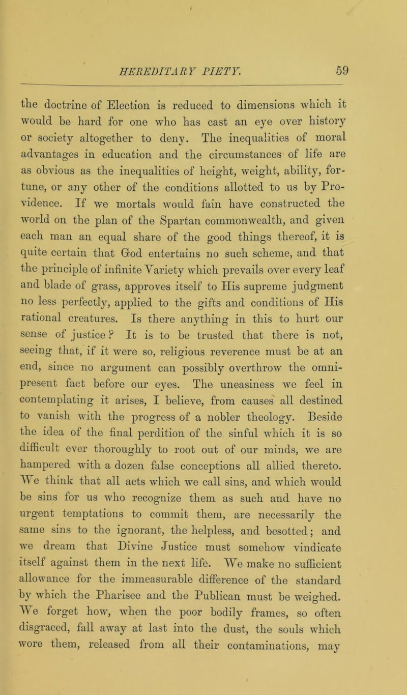 the doctrine of Election is reduced to dimensions which it would be hard for one who has cast an eye over history or society altogether to deny. The inequalities of moral advantages in education and the circumstances of life are as obvious as the inequalities of height, weight, ability, for- tune, or any other of the conditions allotted to us by Pro- vidence, If we mortals would fain have constructed the world on the j)lan of the Spartan commonwealth, and given each man an equal share of the good things thereof, it is quite certain that God entertains no such scheme, and that the principle of infinite Variety which prevails over every leaf and blade of grass, approves itself to His supreme judgment no less perfectly, ajiplied to the gifts and conditions of His rational creatures. Is there anything in this to hurt our sense of justice.^ It is to be trusted that there is not, seeing that, if it were so, religious reverence must be at an end, since no argument can possibly overthrow the omni- present fact before our eyes. The uneasiness we feel in contemplating it arises, I believe, from causes all destined to vanisli with the progress of a nobler theology. Beside the idea of the final perdition of the sinful which it is so difficult ever thoroughly to root out of our minds, we are hampered with a dozen false conceptions all allied thereto, V e think that all acts which we call sins, and which would be sins for us who recognize them as such and have no urgent temptations to commit them, are necessarily the same sins to the ignorant, the helpless, and besotted; and we dream that Divine Justice must somehow vindicate itself against them in the next life. IVe make no sufficient allowance for the immeasurable difference of the standard by which the Pharisee and the Publican must be weighed. AVe forget how, when the poor bodily frames, so often disgraced, fall away at last into the dust, the souls which wore them, released from all their contaminations, mav ' V