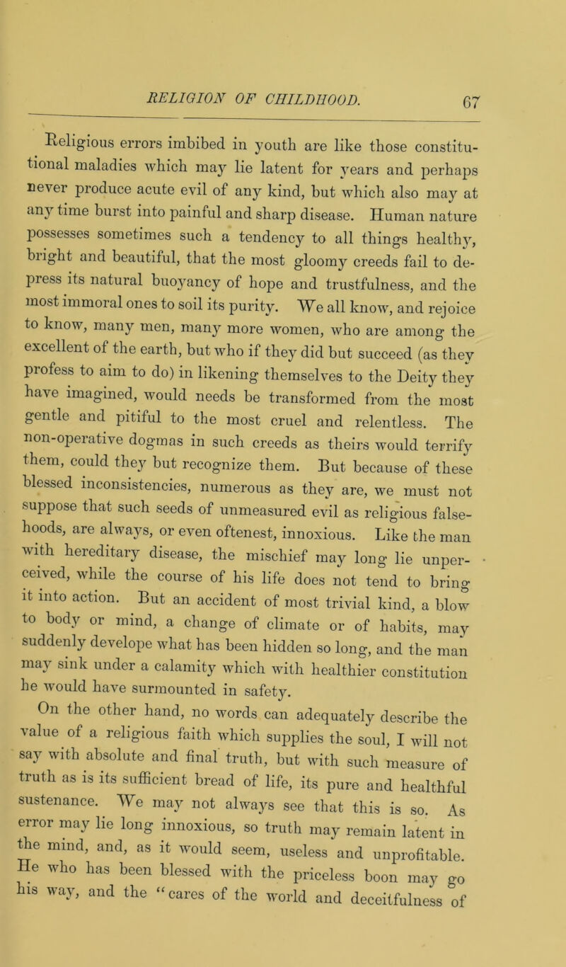 Religious errors imbibed in youth are like those constitu- tional maladies which may lie latent for years and perhaps never produce acute evil of any kind, but which also may at any time burst into painful and sharp disease. Human nature possesses sometimes such a tendency to all things healthy, blight and beautiful, that the most gloomy creeds fail to de- press its natural buoyancy of hope and trustfulness, and the most immoral ones to soil its purity. We all know, and rejoice to know, many men, many more women, who are among the excellent of the earth, but who if they did but succeed (as they profess to aim to do) in likening themselves to the Deity they have imagined, would needs be transformed from the most gentle and pitiful to the most cruel and relentless. The non-operative dogmas in such creeds as theirs would terrify them, could they but recognize them. But because of these blessed inconsistencies, numerous as they are, we must not suppose that such seeds of unmeasured evil as religious false- hoods, are always, or even oftenest, innoxious. Like the man with hereditary disease, the mischief may long lie unper- ceived, while the course of his life does not tend to bring It into action. But an accident of most trivial kind, a blow to body or mind, a change of climate or of habits, may suddenly develope what has been hidden so long, and the man may sink under a calamity which with healthier constitution he would have surmounted in safety. On the other hand, no words can adequately describe the value of a religious faith which sujiplies the soul, I will not say with absolute and final truth, but with such measure of truth as is its sufficient bread of life, its pure and healthful sustenance. We may not always see that this is so. As error may lie long innoxious, so truth may remain latent in t e mind, and, as it would seem, useless and unprofitable. He who has been blessed with the priceless boon may go his way, and the “cares of the world and deceitfulness of
