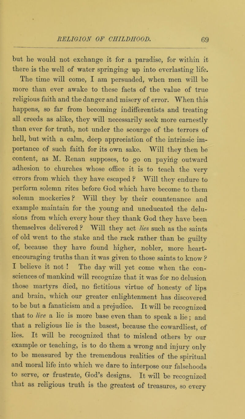 but he would not exchange it for a paradise, for within it there is the well of water springing up into everlasting life. The time will come, I am persuaded, when men will be more than ever awake to these facts of the value of true religious faith and the danger and misery of error. When this happens, so far from becoming indifferentists and treating all creeds as alike, they will necessarily seek more earnestly than ever for truth, not under the scourge of the terrors of hell, but with a calm, deep appreciation of the intrinsic im- portance of such faith for its own sake. Will they then be content, as M. Renan supposes, to go on paying outward adhesion to churches whose office it is to teach the very errors from which they have escaped ? Will they endure to perform solemn rites before God which have become to them solemn mockeries ? Will they by their countenance and example maintain for the young and uneducated the delu- sions from which every hour they thank God they have been themselves delivered? Will they act lies such as the saints of old went to the stake and the rack rather than be guilty of, because they have found higher, nobler, more heart- encouraging truths than it was given to those saints to know ? I believe it not ! The day will yet come when the con- sciences of mankind will recognize that it was for no delusion those martyrs died, no fictitious virtue of honest}'- of lips and brain, which our greater enlightenment has discovered to be but a fanaticism and a prejudice. It will be recoo-nized that to lire a lie is more base even than to speak a lie; and that a religious lie is the basest, because the cowardliest, of lies. It will be recognized that to mislead others bv our example or teaching, is to do them a wrong and injury onlv to be measured by the tremendous realities of the spiritual and moral life into which we dare to interpose our falsehoods to serve, or frustrate, God’s designs. It will be recognized that as religious truth is the greatest of treasures, so every