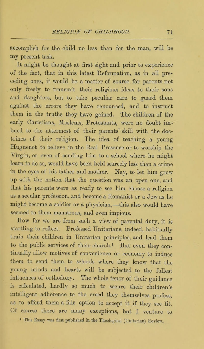 accomplish, for the child no less than for the man, will be my present task. It might be thought at first sight and prior to experience of the fact, that in this latest Reformation, as in all pre- ceding ones, it would be a matter of course for parents not only freely to transmit their religious ideas to their sons and daughters, but to take peculiar care to guard them against the errors they have renounced, and to instruct them in the truths they have gained. The children of the early Christians, Moslems, Protestants, were no doubt im- bued to the uttermost of their parents’ skill with the doc- trines of their religion. The idea of teaching a young Huguenot to believe in the Real Presence or to worship the Virgin, or even of sending him to a school where he might learn to do so, would have been held scarcely less than a crime in the eyes of his father and mother. Hay, to let him grow up with the notion that the question was an open one, and that his parents were as ready to see him choose a religion as a secular profession, and become a Romanist or a Jew as he might become a soldier or a physician,—this also would have seemed to them monstrous, and even impious. How far we are from such a view of parental duty, it is startling to reflect. Professed Unitarians, indeed, habitually train their children in Unitarian principles, and lead them to the public services of their church.^ But even they con- tinually allow motives of convenience or economy to induce them to send them to schools where they know that the young minds and hearts will be subjected to the fullest influences of orthodoxy. The whole tenor of their guidance is calculated, hardly so much to secure their children’s intelligent adherence to the creed they themselves profess, as to afford them a fair option to accept it if they see fit. Of course there are many exceptions, but I venture to 1 This Essay was first published in the Theological (Unitarian) Review.