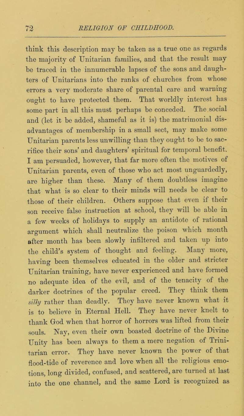 think this description may he taken as a true one as regards the majority of Unitarian families, and that the result may be traced in the innumerable lapses of the sons and daugh- ters of Unitarians into the ranks of churches from whose errors a very moderate share of parental care and warning ought to have protected them. That worldly interest has some part in all this must perhaps be conceded. The social and (let it be added, shameful as it is) the matrimonial dis- advantages of membership in a small sect, may make some Unitarian parents less unwilling than they ought to be to sac- rifice their sons’ and daughters’ spiritual for temporal benefit. I am persuaded, however, that far more often the motives of Unitarian parents, even of those who act most unguardedly, are higher than these. Many of them doubtless imagine that what is so clear to their minds will needs be clear to those of their children. Others suppose that even if their son receive false instruction at school, they will be able in a few weeks of holidays to supply an antidote of rational argument which shall neutralize the poison which month after month has been slowly infiltered and taken up into the child’s system of thought and feeling. Many more, having been themselves educated in the older and stricter Unitarian training, have never experienced and have formed no adequate idea of the evil, and of the tenacity of the darker doctrines of the popular creed. They think them silly rather than deadly. They have never known what it is to believe in Eternal Hell. They have never knelt to thank God when that horror of horrors was lifted from their souls. Hay, even their own boasted doctrine of the Divine Unity has been always to them a mere negation of Trini- tarian error. They have never known the power of that fiood-tide of reverence and love when all the religious emo- tions, long divided, confused, and scattered, are turned at last into the one channel, and the same Lord is recognized as