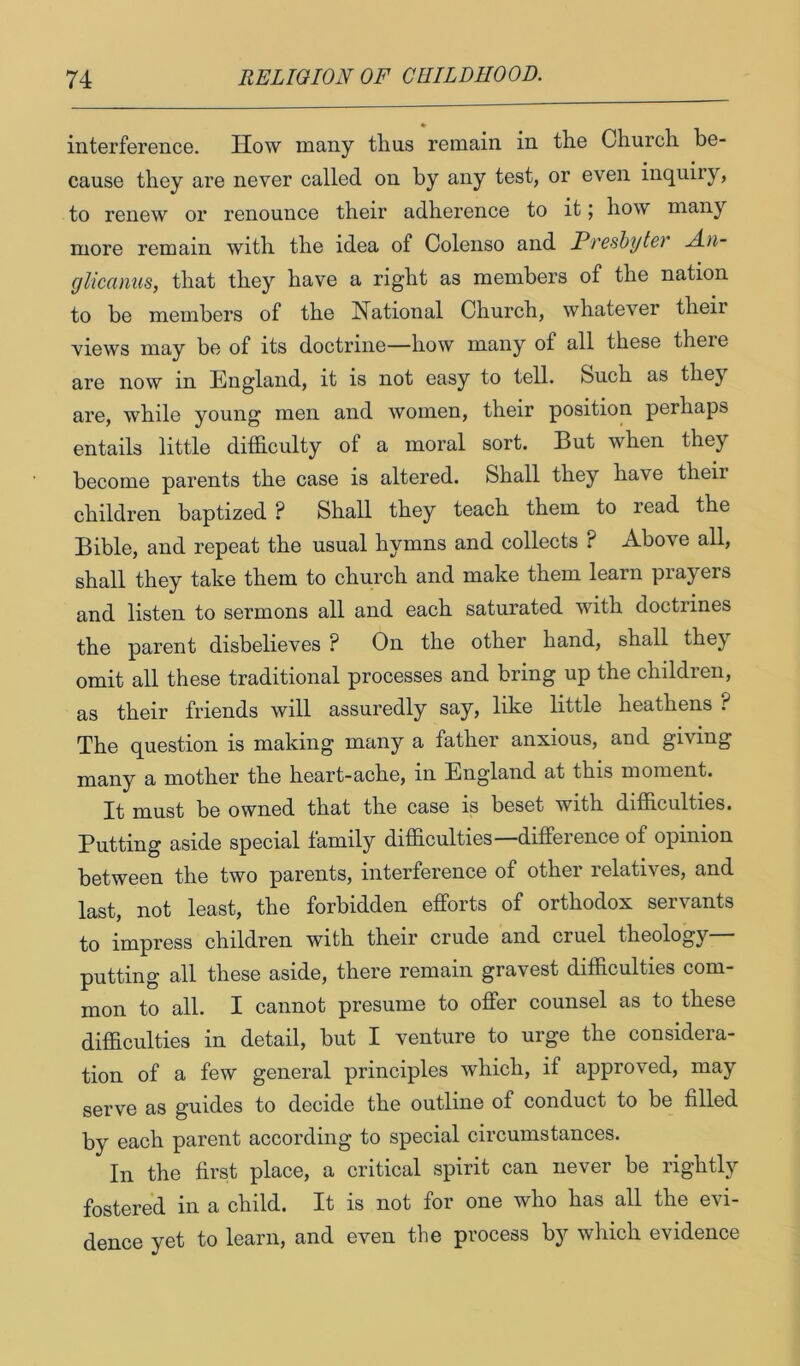 » interference. How many thus remain in the Church be- • • cause they are never called on by any test, or even inquiry, to renew or renounce their adherence to it; how many more remain with the idea of Colenso and Preshytei A.n- glicanus, that they have a right as members of the nation to be members of the National Church, whatever their views may be of its doctrine—how many of all these there are now in England, it is not easy to tell. Such as they are, while young men and women, their position perhaps entails little dilficulty of a moral sort. But when they become parents the case is altered. Shall they have their children baptized ? Shall they teach them to read the Bible, and repeat the usual hymns and collects ? Above all, shall they take them to church and make them learn prayers and listen to sermons all and each saturated with doctrines the parent disbelieves ? On the other hand, shall they omit all these traditional processes and bring up the children, as their friends will assuredly say, like little heathens ? The question is making many a father anxious, and giving many a mother the heart-ache, in England at this moment. It must be owned that the case is beset with difficulties. Putting aside special family difficulties ditfeience of opinion between the two parents, interference of other relatives, and last, not least, the forbidden efforts of orthodox servants to impress children with their crude and cruel theology putting all these aside, there remain gravest difficulties com- mon to all. I cannot presume to offer counsel as to these difficulties in detail, but I venture to urge the considera- tion of a few general principles which, if approved, may serve as guides to decide the outline of conduct to be filled by each parent according to special circumstances. In the first place, a critical spirit can never be rightly fostered in a child. It is not for one who has all the evi- dence yet to learn, and even the process b}'’ which evidence