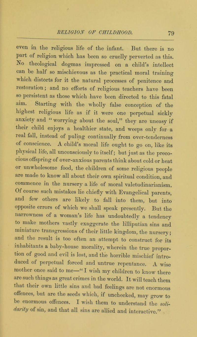 even in the religious life of the infant. But there is no part of religion wliich has been so cruelly perverted as this. No theological dogmas impressed on a child’s intellect can be half so mischievous as the practical moral training which distorts for it the natural processes of penitence and restoration; and no efforts of religious teachers have been so persistent as those which have been directed to this fatal fiim. Starting with the Avholly false conception of the highest religious life as if it were one perpetual sickl}'- anxiety and “ worrying about the soul,” they are uneasy if their child enjoys a healthier state, and weeps only for a real fell, instead of puling continually from over-tenderness of conscience. A child’s moral life ought to go on, like its physical life, all unconsciously to itself; but just as the preco- cious offspring of over-anxious parents think about cold or heat or unwholesome food, the children of some religious people are made to know all about their own spiritual condition, and commence in the nursery a life of moral valetudinarianism. Of course such mistakes lie chiefly with Evangelical parents, and few others are likely to fall into them, but into opposite errors of which we shall speak presently. But the narrowness of a woman’s life has undoubtedly a tendency to make mothers vastly exaggerate the lilliputian sins and miniature transgressions of their little kingdom, the nurserv; and the result is too often an attempt to construct for its inhabitants a baby-house morality, wherein the true propor- tion of good and evil is lost, and the horrible mischief intro- duced of perpetual forced and untrue repentance. A wise mother once said to me—“ I wish my children to know there are such things as great crimes in the world. It will teach them that their own little sins and bad feelings are not enormous offences, but are the seeds which, if unchecked, may grow to be enormous offences. I wish them to understand the soli- danty of sin, and that all sins are allied and interactive.”
