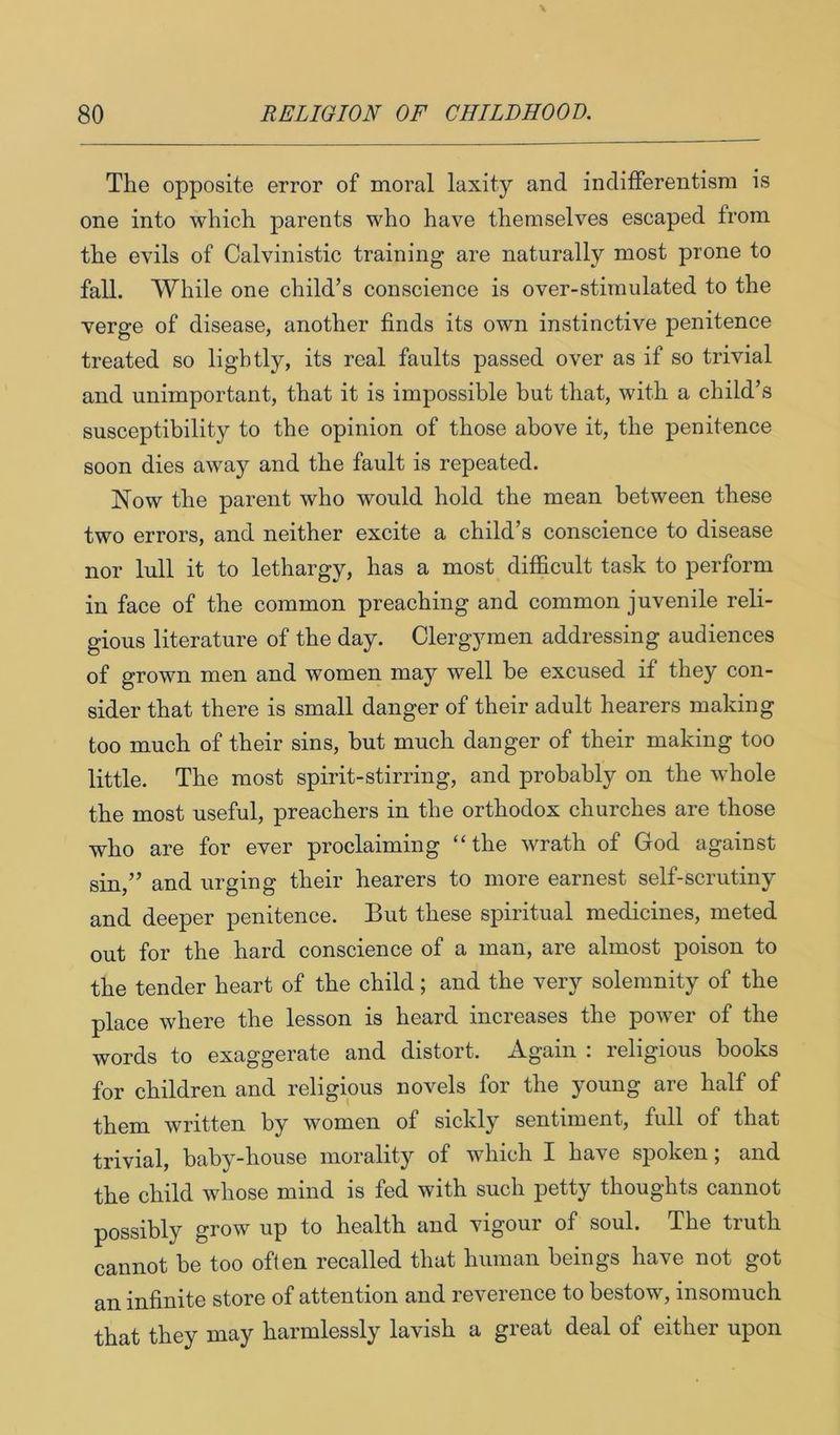 The opposite error of moral laxity and indifferentism is one into which parents who have themselves escaped from the evils of Calvinistic training are naturally most prone to fall. While one child’s conscience is over-stimulated to the verge of disease, another finds its own instinctive penitence treated so lightly, its real faults passed over as if so trivial and unimportant, that it is impossible but that, with a child’s susceptibility to the opinion of those above it, the penitence soon dies away and the fault is repeated. Now the parent who would hold the mean between these two errors, and neither excite a child’s conscience to disease nor lull it to lethargy, has a most difficult task to perform in face of the common preaching and common juvenile reli- gious literature of the day. Clergymen addressing audiences of grown men and women may well be excused if they con- sider that there is small danger of their adult hearers making too much of their sins, but much danger of their making too little. The most spirit-stirring, and probably on the whole the most useful, preachers in the orthodox churches are those who are for ever proclaiming “the wrath of God against sin,” and urging their hearers to more earnest self-scrutiny and deeper penitence. But these spiritual medicines, meted out for the hard conscience of a man, are almost poison to the tender heart of the child; and the very solemnity of the place where the lesson is heard increases the power of the words to exaggerate and distort. Again : religious books for children and religious novels for the young are half of them written by women of sickly sentiment, full of that trivial, baby-house morality of which I have spoken; and the child whose mind is fed with such petty thoughts cannot possibly grow up to health and vigour of soul. The truth cannot be too often recalled that human beings have not got an infinite store of attention and reverence to bestow, insomuch that they may harmlessly lavish a great deal of either upon