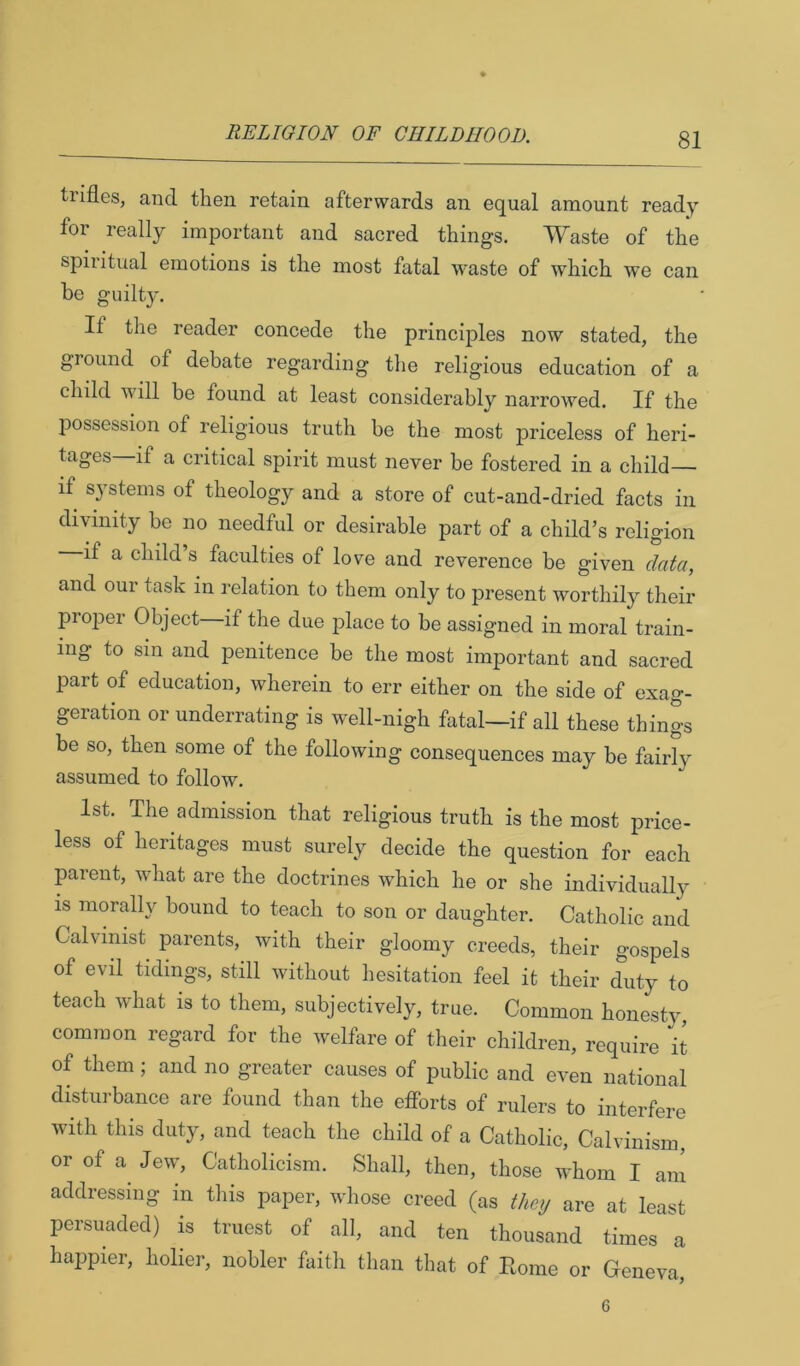 tiifles, and then retain afterwards an equal amount ready for really important and sacred things. Waste of the spiiitual emotions is the most fatal waste of which we can be guilty. If the reader concede the principles now stated, the ground of debate regarding the religious education of a child will be found at least considerably narrowed. If the possession of religious truth be the most priceless of heri- tages—if a critical spirit must never be fostered in a child if systems of theology and a store of cut-and-dried facts in di\dnity be no needful or desirable part of a child’s religion if a child s faculties of love and reverence be given da^a, and our task in relation to them only to present worthily their proper Object if the due place to be assigned in moral train- ing to sin and penitence be the most important and sacred part of education, wherein to err either on the side of exag- geration or underrating is well-nigh fatal—if all these things be so, then some of the following consequences may be fairly assumed to follow. 1st. The admission that religious truth is the most price- less of heritages must surely decide the question for each parent, what are the doctrines which he or she individually is moralh^ bound to teach to son or daughter. Catholic and Calvinist parents, with their gloomy creeds, their gospels of evil tidings, still without hesitation feel it their duty to teach what is to them, subjectively, true. Common honesty, common regard for the welfare of their children, require it of them; and no greater causes of public and even national disturbance are found than the efforts of rulers to interfere with this duty, and teach the child of a Catholic, Calvinism, or of a Jew, Catholicism. Shall, then, those whom I am addressing in this paper, whose creed (as Giey are at least persuaded) is truest of all, and ten thousand times a hajipier, holier, nobler faith than that of Rome or Geneva, 6