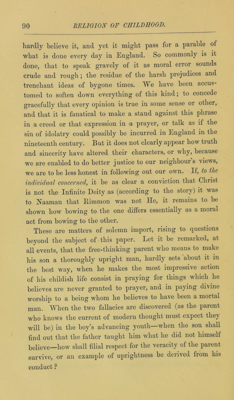 liardly believe it, and yet it might pass for a parable of what is done every day in England. So commonly is it done, that to speak gravely of it as moral error sounds crude and rough ; the residue of the harsh prejudices and trenchant ideas of bygone times. have been accus- tomed to soften down everything of this kind; to concede gracefully that every opinion is true in some sense or other, and that it is fanatical to make a stand against this phrase in a creed or that expression in a prayer, or talk as if the sin of idolatry could possibly be incurred in England in the nineteenth century. But it does not clearly appear how truth and sincerity have altered their characters, or why, because we are enabled to do better justice to our neighbours views, we are to be less honest in following out our own. If, to the individual concerned, it be as clear a conviction that Christ is not the Infinite Deity as (according to the stoiw) it was to Naaman that Eiinmon was not He, it remains to be shown how bowing to the one differs essentially as a moral act from bowing to the other. These are matters of solemn import, rising to questions beyond the subject of this paper. Let it be remarked, at all events, that the free-thinking parent who means to make his son a thoroughly upright man, hardly sets about it in the best way, when he makes the most impressive action of his childish life consist in praying for things which he believes are never granted to prayer, and in paying divine worship to a being whom he believes to have been a mortal man. When the two fallacies are discovered (as the parent who knows the current of modern thought must expect they will be) in the boy’s advancing }muth—when the son shall find out that the father taught him what he did not himself believe—how shall filial respect for the veracity of the parent survive, or an example of uprightness be derived from his conduct ?