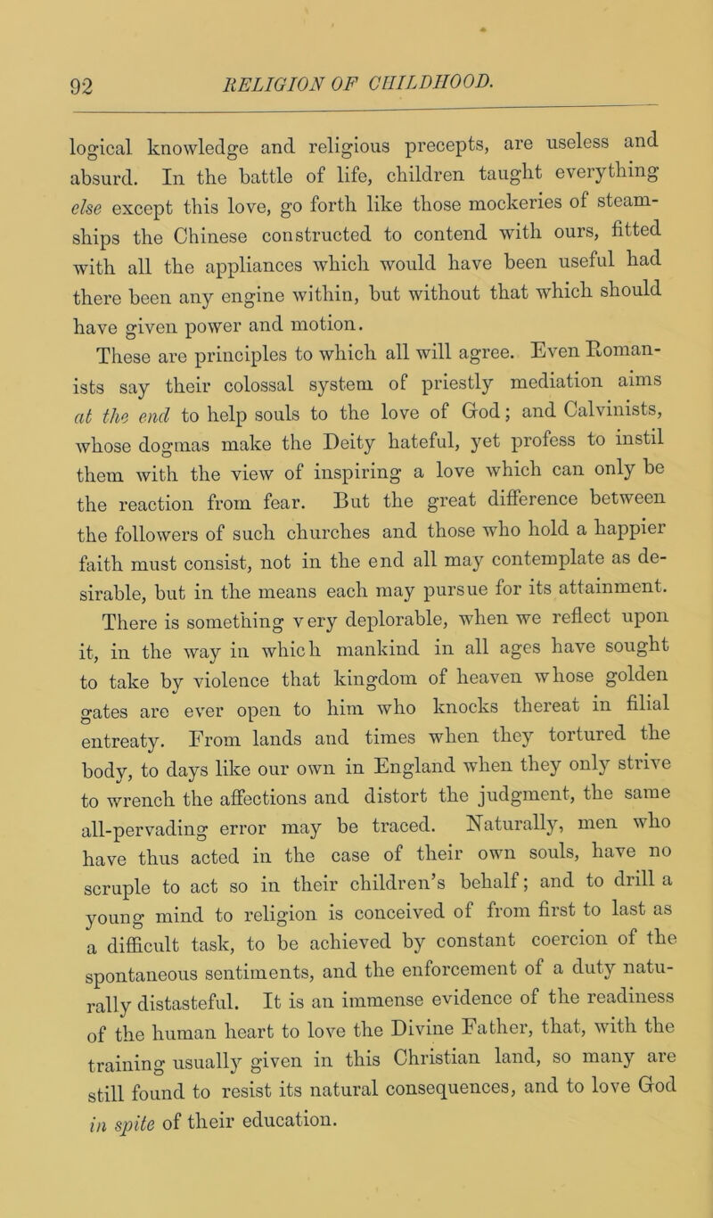 logical knowledge and religious precepts, are useless and absurd. In the battle of life, children taught everything else except this love, go forth like those mockeries of steam- ships the Chinese constructed to contend with ours, fitted with all the appliances which would have been useful had there been any engine within, but without that which should have given power and motion. These are principles to which all will agree. Even Eoman- ists say their colossal system of priestly mediation aims at the end to help souls to the love of God; and Calvinists, whose dogmas make the Deity hateful, yet profess to instil them with the view of inspiring a love which can only be the reaction from fear. But the great difference between the followers of such churches and those who hold a happier faith must consist, not in the end all may contemplate as de- sirable, but in the means each may pursue for its attainment. There is something very deplorable, when we reflect upon it, in the way in which mankind in all ages have sought to take by violence that kingdom of heaven whose golden gates are ever open to him who knocks thereat in filial entreaty. Erom lands and times when they tortured the body, to days like our own in England when they only strive to wrench the affections and distort the judgment, the same all-pervading error may be traced. Naturally, men who have thus acted in the case of their own souls, have no scruple to act so in their children’s behalf; and to drill a young mind to religion is conceived of from first to last as a diflacult task, to be achieved by constant coercion of the spontaneous sentiments, and the enforcement of a duty natu- rally distasteful. It is an immense evidence of the readiness of the human heart to love the Divine Father, that, with the training usually given in this Christian land, so many are still found to resist its natural consequences, and to love God in spite of their education.