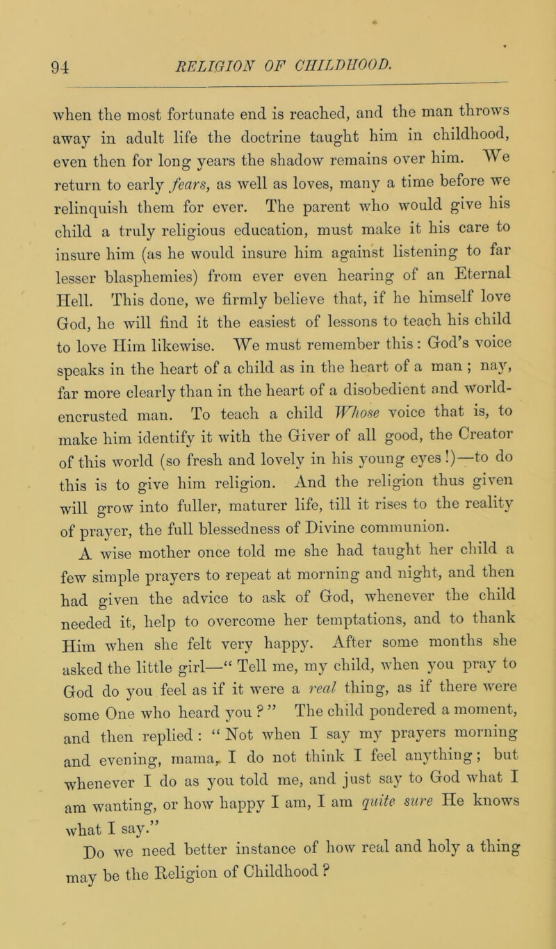 when the most fortunate end is reached, and the man throws away in adult life the doctrine taught him in childhood, even then for long: years the shadow remains over him. We return to early fears, as well as loves, many a time before we relinquish them for ever. The parent who would give his child a truly religious education, must make it his care to insure him (as he would insure him against listening to far lesser blasphemies) from ever even hearing of an Eternal Hell. This done, we firmly believe that, if he himself love God, he will find it the easiest of lessons to teach his child to love Him likewise. We must remember this: God’s voice speaks in the heart of a child as in the heart of a man ; nay, far more clearly than in the heart of a disobedient and world- encrusted man. To teach a child Whose voice that is, to make him identify it with the Giver of all good, the Creator of this world (so fresh and lovely in his young eyes !)—to do this is to give him religion. And the religion thus given will grow into fuller, maturer life, till it rises to the reality of prayer, the full blessedness of Divine communion. A wise mother once told me she had taught her child a few simple prayers to repeat at morning and night, and then had given the advice to ask of God, whenever the child needed it, help to overcome her temptations, and to thank Him when she felt very happy. After some months she asked the little girl—“ Tell me, my child, when you pray to God do you feel as if it were a real thing, as if there were some One who heard you ? ” The child pondered a moment, and then replied : “ Not when I say my prayers morning and evening, mama,. I do not think I feel anything; but whenever I do as you told me, and just say to God what I am wanting, or how happy I am, I am quite sure He knows what I say.” Do we need better instance of how real and holy a thing may be the Religion of Childhood ?