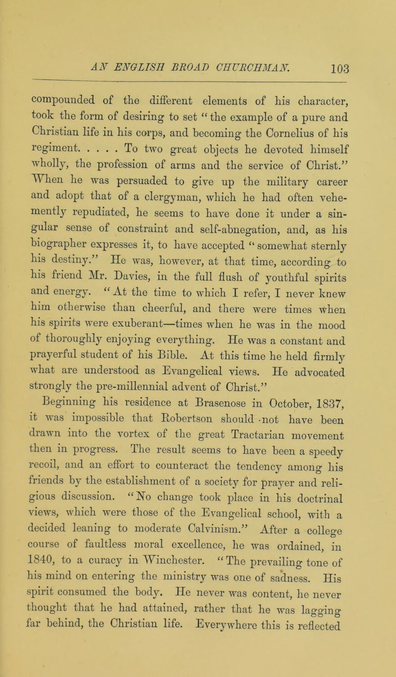 compounded of the different elements of his character, took the form of desiring to set “ the example of a pure and Christian life in his corps, and becoming the Cornelius of his regiment To two great objects he devoted himself wholly, the profession of arms and the service of Christ.” When he was persuaded to give up the military career and adopt that of a clergyman, which he had often vehe- mently repudiated, he seems to have done it under a sin- gular sense of constraint and self-abnegation, and, as his biographer expresses it, to have accepted “ somewhat sternly his destiny.” He was, however, at that time, according to his friend Mr. Davies, in the full flush of youthful spirits and energy. “ At the time to which I refer, I never knew him otherwise than cheerful, and there were times when his spirits were exuberant—times when he W’^as in the mood of thoroughly enjoying eveiything. He was a constant and prayerful student of his Bible. At this time he held firmlj'’ what are understood as Evangelical views. He advocated strongly the pre-millennial advent of Christ.” Beginning his residence at Brasenose in October, 1837, it was impossible that Robertson should -not have been drawn into the vortex of the great Tractarian movement then in progress. The result seems to have been a speedy recoil, and an effort to counteract the tendenc}'- amono- his friends by the establishment of a society for prayer and reli- gious discussion. “Ho change took place in his doctrinal views, which w^ere those of the Evangelical school, with a decided leaning to moderate Calvinism.” After a college course of faultless moral excellence, he was ordained, in 1840, to a curacy in Winchester. “The prevailing tone of his mind on entering the ministry was one of sa’dness. His spirit consumed the body. He never was content, he never thought that he had attained, rather that he was lao-o-ino- oo o flir behind, the Christian life. Everywhere this is reflected