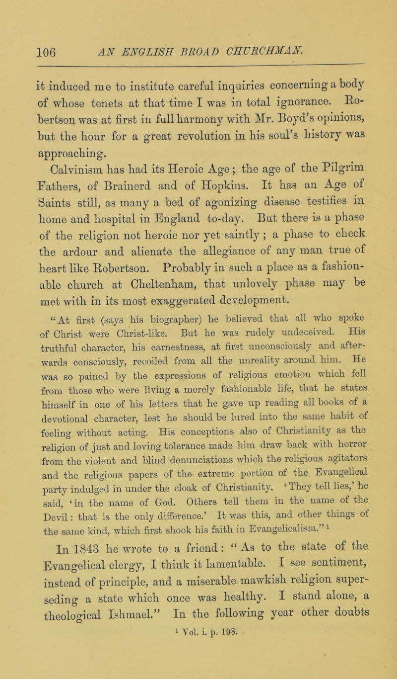 it induced me to institute careful inquiries concerning a body of whose tenets at that time I was in total ignorance. Ro- bertson was at first in full harmony with Mr. Boyd’s opinions, but the hour for a great revolution in his soul’s history was approaching. Calvinism has had its Heroic Age ; the age of the Pilgrim Fathers, of Brainerd and of Hopkins. It has an Age of Saints still, as many a bed of agonizing disease testifies in home and hospital in England to-day. But there is a phase of the religion not heroic nor yet saintly ; a phase to check the ardour and alienate the allegiance of any man true of heart like Robertson. Probably in such a place as a fashion- able church at Cheltenham, that unlovely phase may be met with in its most exaggerated development. “At first (says his biographer) he believed that all who spoke of Christ were Christ-like. But he was rudely undeceived. His truthful character, his earnestness, at first unconsciously and after- wards consciously, recoiled from all the unreality around him. He was so pained by the expressions of religious emotion which fell from those who were living a merely fashionable life, that he states himself in one of his letters that he gave up reading all books of a devotional character, lest he should be lured into the same habit of feeling without acting. His conceptions also of Christianity as the religion of just and loving tolerance made him draw back with horror from the violent and blind denunciations which the religious agitators and the religious papers of the extreme portion of the Evangelical party indulged in under the cloak of Christianity, ‘ They tell lies, he said, ‘ in the name of God. Others tell them in the name of the Devil: that is the only difference.’ It was this, and other things of the same kind, which first shook his faith in Evangelicalism.” i In 1843 lie wrote to a friend: “ As to the state of the Evangelical clergy, I think it lamentable. I see sentiment, instead of principle, and a miserable mawkish religion super- seding a state which once was healthy. I stand alone, a theological Ishmael.” In the following year other doubts 1 Vol. i. p. 108.