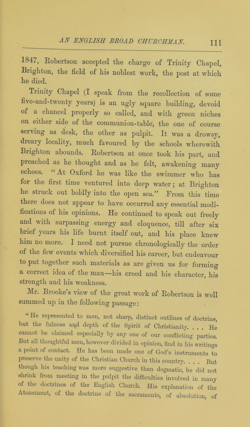 1847, Robertson accepted the charge of Trinity Chapel, Brighton, the field of his noblest work, the post at which he died. Trinity Chapel (I speak from the recollection of some five-and-twenty years) is an ugly square building, devoid of a chancel proj)erly so called, and with green niches on either side of the communion-table, the one of course serving as desk, the other as pulpit. It was a drowsy, dieary locality, much favoured by the schools wherewith Brighton abounds. Robertson at once took his part, and preached as he thought and as he felt, awakening many echoes. “ At Oxford he Avas like the swimmer who has for the first time ventured into deep water; at Brighton he struck out boldly into the open sea.” From this time there does not appear to have occurred any essential modi- fications of his opinions. He continued to speak out freely and with surpassing energy and eloquence, till after six brief jeais his life burnt itself out, and his place knew him no more. I need not pursue chronologically the order of the few events which diversified his career, but endeavour to put together such materials as are given us for forming a correct idea of the man—his creed and his character, his strength and his weakness. INIi. Brooke s Anew of the great work of Robertson is Avell summed up in the following passage : “ He represented to men, not sharp, distinct outlines of doctrine, but the fulness and depth of the Spirit of Christianity. ... He cannot be claimed especially by any one of our conflicting parties. But all thoughtful men, hoAvever diAuded in opinion, find in his A\u-itings a point of contact. He has been made one of God’s instruments L preserve the unity of the Christian Church in this country. ... But though his teaching Avas more suggestive than dogmatic, he did not shrink from meeting in the pulpit the difliculties involved in many of the doctrines of the English Church. His explanation of the Atonement, of the doctrine of the sacraments, of absolution, of