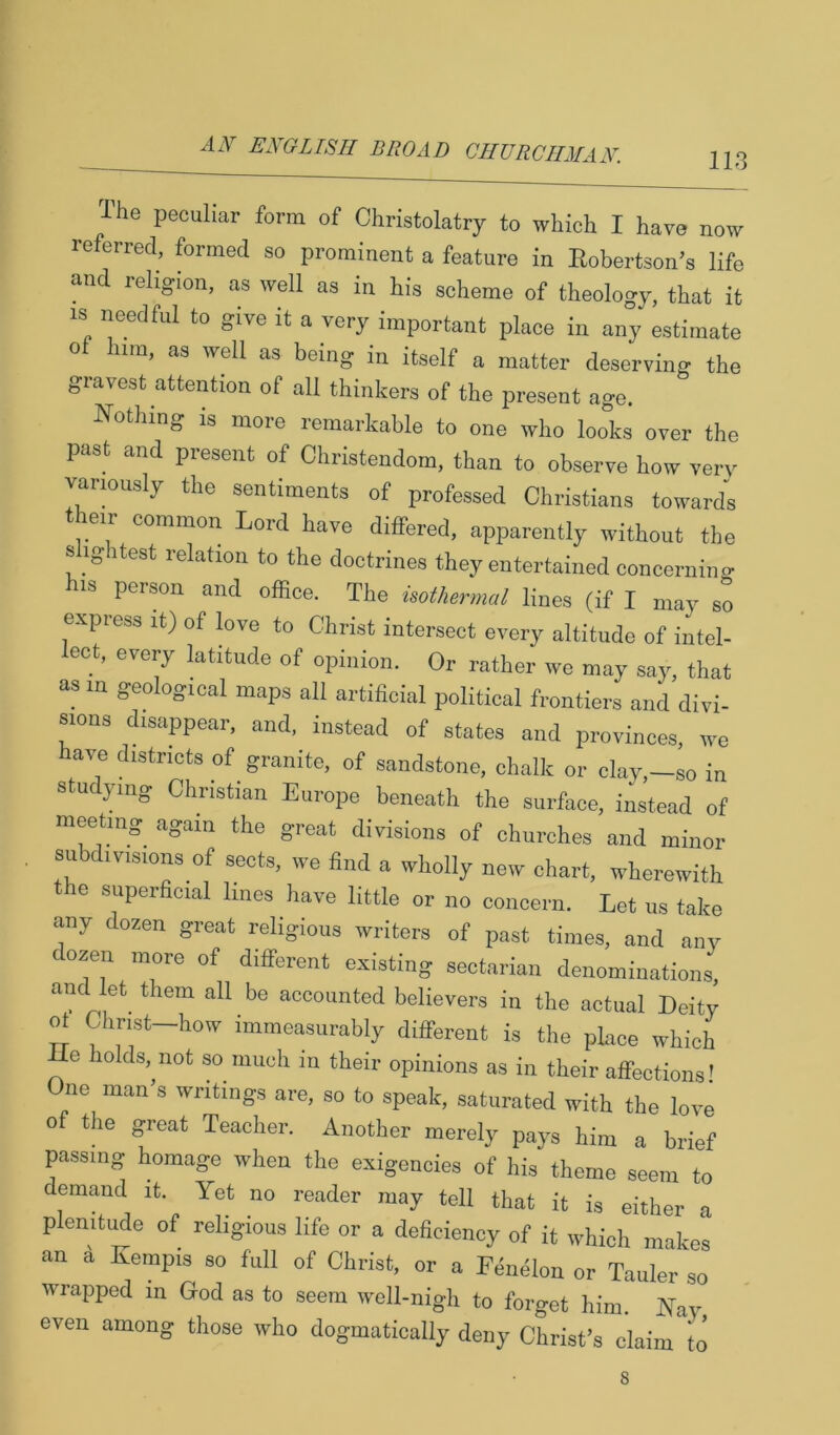 113 The peculiar form of Christolatry to which I have now referred, formed so prominent a feature in Robertson’s life and religion, as well as in his scheme of theology, that it IS needful to give it a very important place in any estimate of him, as well as being in itself a matter deserving the gravest attention of all thinkers of the present age. Nothing is more remarkable to one who looks over the past and present of Christendom, than to observe how very varmusly the sentiments of professed Christians towards their common Lord have differed, apparently without the slightest relation to the doctrines they entertained concerninc his person and office. The isothermal lines (if I may so express it) of love to Christ intersect every altitude of intel- ect, every latitude of opinion. Or rather we may say, that as in geological maps all artificial political frontiers and divi- sions disappear, and. instead of states and provinces, we have districts of ^ granite, of sandstone, chalk or clay,—so in studying Christian Europe beneath the surface, instead of meeting again the great divisions of churches and minor subdivisions of sects, we find a wholly new chart, wherewith e superficial lines have little or no concern. Let us take any dozen great religious writers of past times, and any dozen more of different existing sectarian denominations, and let them all be accounted believers in the actual Deity of Christ-how immeasurably different is the place which le holds,^not so much in their opinions as in their affections! ne man’s writings are, so to speak, saturated with the love of the great Teacher. Another merely pays him a brief passing homage when the exigencies of his theme seem to demand it. Yet no reader may tell that it is either a plenitmle of religious life or a deficiency of it which makes an a Kempis so full of Christ, or a Feiffilon or Tauler so wrapped m God as to seem well-nigh to forget him. Nay even among those who dogmatically deny Christ’s claim\o 8