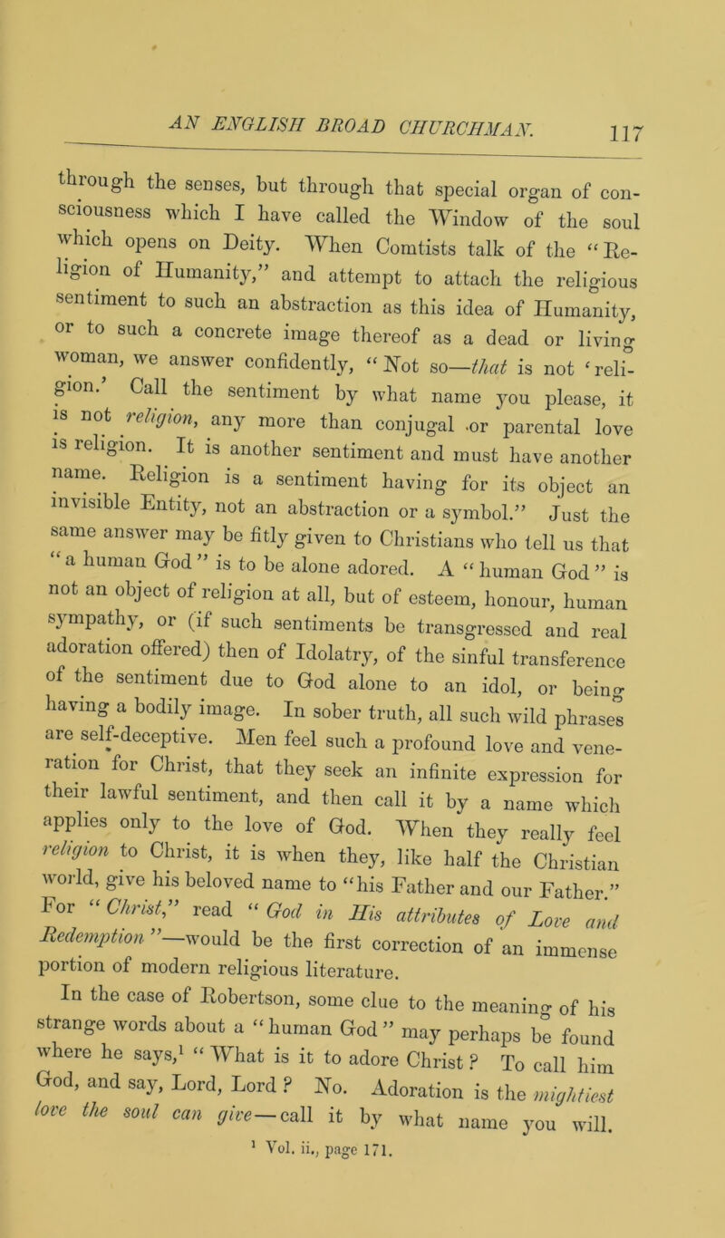 through the senses, but through that special organ of con- sciousness which I have called the Window of the soul which opens on Deity. When Comtists talk of the - Re- ligion of Humanity,” and attempt to attach the religious sentiment to such an abstraction as this idea of Humanity, or to such a concrete image thereof as a dead or living woman, we answer confidently, “ Hot so—H,a is not ‘ relf- pon.’ Call the sentiment by what name you please, it IS not reRffion, any more than conjugal .or parental love IS religion. It is another sentiment and must have another name. Religion is a sentiment having for its object an invisible Entity, not an abstraction or a symbol.” Just the smne answer may be fitly given to Christians who tell us that “ a human God ” is to be alone adored. A “ human God ” is not an object of religion at all, but of esteem, honour, human sympathy, or (if such sentiments be transgressed and real adoration offered) then of Idolatry, of the sinful transference of the sentiment due to God alone to an idol, or being having a bodily image. In sober truth, all such wild phrases are self-deceptive. Men feel such a profound love and vene- ration for Christ, that they seek an infinite expression for their lawful sentiment, and then call it by a name whicli applies only to the love of God. When they really feel rM/ffion to Christ, it is when they, like half the Christian world, give his beloved name to “his Father and our Father ” For “ CAnsir read “ God in His attributes of Love and Redemption ”—would be the first correction of an immense portion of modern religious literature. In the case of Robertson, some clue to the meanino- of his strange tvords about a “ human God ” may perhaps be found where he says.i “ What is it to adore Christ P To call him God, and say. Lord, Lord P No. Adoration is tlie »»>/,/,orf loce the soul can yire—call it by what name you will.