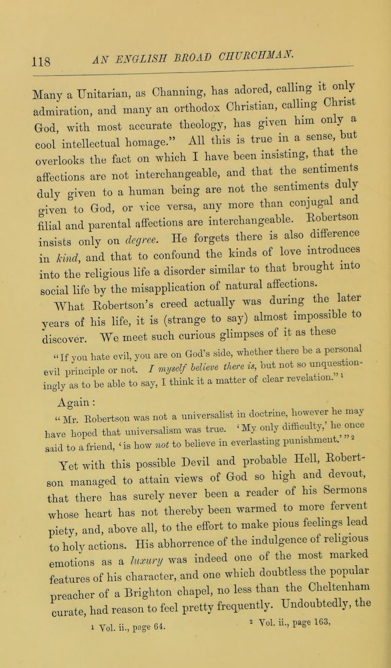 Many a Unitarian, as Channing, has adored, calling admiration, and many an orthodox Christian, calling ns God, with most accurate theology, has given him ^ ^ cool intellectual homage.” All this is true in a sense but overlooks the fact on which I have been insisting, that e affections are not interchangeable, and that the sentiments duly given to a human being are not the sentiments u y <nven to God, or vice versa, any more than conjugal an filial and parental affections are interchangeable. Eobertson insists only on degree. He forgets there is also difference in kind, and that to confound the kinds of love introduces into the religious life a disorder similar to that broug t in o social life by the misapplication of natural aflPections. What Eobertson’s creed actually was during the ater years of his life, it is (strange to say) almost impossible to discover. We meet such curious glimpses of it as these “If you hate evil, you are on God’s side, whether there be a personal evil principle or not. / mgself believe there is, but not so unquestion- ingly as to be able to say, I think it a matter of elear revelation. Again ; “ Mr. Eobertson was not a universalist in doctrine, however he may have hoped that universalism was true. ‘ My only difficulty, he once said to a friend, ‘is how to believe in everlasting punishment. Yet with this possible Devil and probable Hell, Eobert- son managed to attain views of God so high and devout, that there has surely never been a reader of his Sermons whose heart has not thereby been warmed to more fervent piety, and, above all, to the effort to make pious feelings lead to holv actions. His abhorrence of the indulgence of religious emoti;ns as a lu.urg was indeed one of the most marked features of his character, and one which doubtless the popular preacher of a Brighton chapel, no less than the Cheltenham curate, had reason to feel pretty frequently. Undoubtedly, the