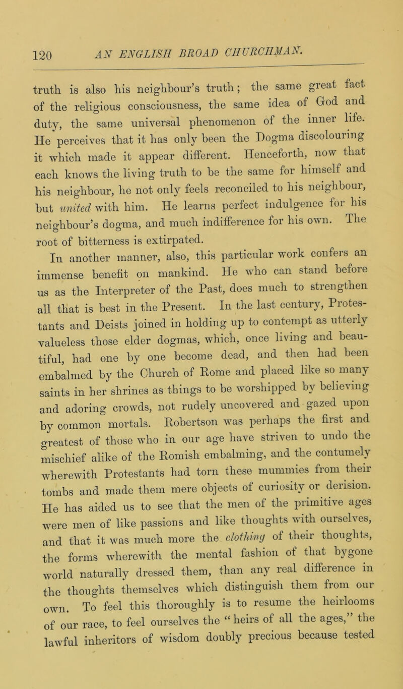 truth is also his neighbour’s truth; the same great fact of the religious consciousness, the same idea of God and duty, the same universal phenomenon of the inner life. He perceives that it has only been the Dogma discolouring it which made it appear different. Henceforth, now that each knows the living truth to be the same for himself and his neighbour, he not only feels reconciled to his neighbour, but nnited with him. He learns perfect indulgence for his neighbour’s dogma, and much indifference for his own. The root of bitterness is extirpated. In another manner, also, this particular work confers an immense benefit on mankind. He who can stand before us as the Interpreter of the Past, does much to strengthen all that is best in the Present. In tlie last century, Protes- tants and Deists joined in holding up to contempt as utterly valueless those elder dogmas, which, once living and beau- tiful, had one by one become dead, and then had been embalmed by the Church of Rome and placed like so many saints in her shrines as things to be worshipped by believing and adoring crowds, not rudely uncovered and gazed upon by common mortals. Robertson was perhaps the first and greatest of those who in our age have striven to undo the mischief alike of the Romish embalming, and the contumely wherewith Protestants had torn these mummies from their tombs and made them mere objects of curiosity or derision. He has aided us to see that the men of the primitive ages were men of like passions and like thoughts with ourselves, and that it was much more the clothing of their thoughts, the forms wherewith the mental fashion of that bygone world naturally dressed them, than any real difference in the thoughts themselves which distinguish them from oui own. To feel this thoroughly is to resume the heirlooms of our race, to feel ourselves the “ heirs of all the ages, the lawful inheritors of wisdom doubly precious because tested