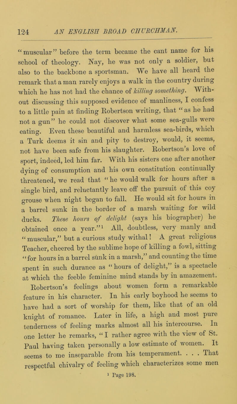 “ muscular ” before the term became the cant name for his school of theology. Nay, he was not only a soldier, but also to the backbone a sportsman. We have all heard the remark that a man rarely enjoys a walk in the country duiing which he has not had the chance of killing something. With- out discussing this supposed evidence of manliness, I confess to a little pain at finding Robertson writing, that “ as he had not a gun” he could not discover what some sea-gulls were eatinff. Even these beautiful and harmless sea-birds, which a Turk deems it sin and pity to destroy, would, it seems, not have been safe from his slaughter. Robertson’s love of sport, indeed, led him far. W^ith his sisters one after another dying of consumption and his own constitution continually threatened, we read that “ he would walk for hours after a single bird, and reluctantly leave off the pursuit of this coy grouse when night began to fall, He would sit for hours in a barrel sunk in the border of a marsh waiting for wild ducks. These hours of delight (says his biographer) he obtained once a year.’’^ All, doubtless, very manly and “muscular,” but a curious study withal! A great religious Teacher, cheered by the sublime hope of killing a fowl, sitting “for hours in a barrel sunk in a marsh,” and counting the time spent in such durance as “ hours of delight,” is a spectacle at which the feeble feminine mind stands by in amazement. Robertson’s feelings about women form a remarkable feature in his character. In his early boyhood he seems to have had a sort of worship for them, like that of an old knight of romance. Later in life, a high and most pure tenderness of feeling marks almost all his intercourse. In one letter he remarks, “ I rather agree with the view of St. Paul having taken personally a low estimate of women. It seems to me inseparable from his temperament. . . . That respectful chivalry of feeling which characterizes some men