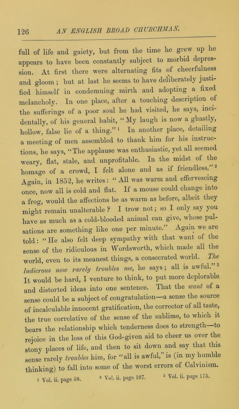 full of life and gaiety, but from the time be grew up be appears to bave been constantly subject to moibid depies sion. At first there were alternating fits of cheerfulness and gloom ; but at last be seems to bave deliberately justi- fied himself in condemning mirth and adopting a fixed melancholy. In one place, after a touching description of the sufferings of a poor soul he had visited, he says, inci- dentally, of his general habit, “ My laugh is now a ghastly, hollow, false lie of a thing.” ^ In another place, detailing a meeting of men assembled to thank him for his instruc- tions, he says, “The applause was enthusiastic, yet all seemed weary, flat, stale, and unprofitable. In the midst of the homage of a crowd, I felt alone and as if friendless. Again, in 1852, he writes : “ All was warm and effervescing once, now all is cold and flat. If a mouse could change into a frog, would the affections be as warm as before, albeit they might remain unalterable ? I trow not; so I only say you have as much as a cold-blooded animal can give, whose pul- sations are something like one per minute.” Again we are told: “He also felt deep sympathy with that ivant of the sense of the ridiculous in Wordsworth, which made all the world, even to its meanest things, a consecrated world. The ludicrous now rarely troubles me, he says; all is awful. It would be hard, I venture to think, to put more deplorable and distorted ideas into one sentence. That the want of a sense could be a subject of congratulation—a sense the source of incalculable innocent gratification, the corrector of all taste, the true correlative of the sense of the sublime, to which it bears the relationship which tenderness does to strength—to rejoice in the loss of this God-given aid to cheer us over the stony places of life, and then to sit down and say that this sense rarely troubles him, for “all is awful,” is (in my humble thinking) to fall into some of the worst errors of Calvinism. 1 Vol. ii. page 58. * Vol. ii. page 107. * Vol. ii. page 175.