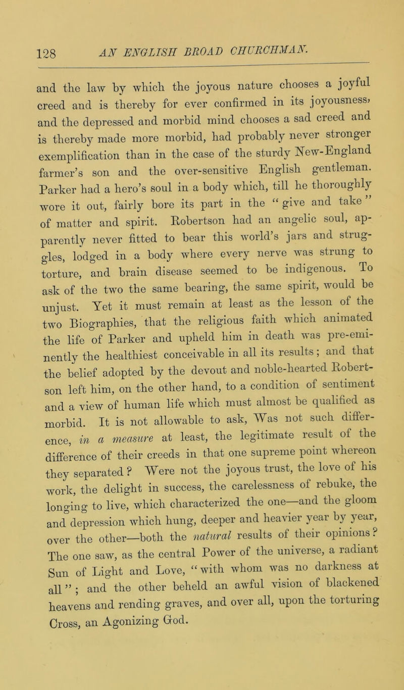 and the law by which the joyous nature chooses a joyful creed and is thereby for ever confirmed in its joyousness» and the depressed and morbid mind chooses a sad creed and is thereby made more morbid, had probably never stronger exemplification than in the case of the sturdy New-England farmer’s son and the over-sensitive English gentleman. Parker had a hero’s soul in a body which, till he thoroughly wore it out, fairly bore its part in the “give and take ” of matter and spirit. Eobertson had an angelic soul, ap- parently never fitted to bear this world’s jars and strug- gles, lodged in a body where every nerve was strung to torture, and brain disease seemed to be indigenous. To ask of the two the same bearing, the same spirit, would be unjust. Yet it must remain at least as the lesson of the two Biographies, that the religious faith which animated the life of Parker and upheld him in death was pre-emi- nently the healthiest conceivable in all its results; and that the belief adopted by the devout and noble-hearted Eobert- son left him, on the other hand, to a condition of sentiment and a view of human life which must almost be qualified as morbid. It is not allowable to ask. Was not such difPer- ence, in a measure at least, the legitimate result of the difference of their creeds in that one supreme point whereon they separated ? Were not the joyous trust, the love of his work, the delight in success, the carelessness of rebuke, the longing to live, which characterized the one—and the gloom and depression which hung, deeper and heavier year by year, over the other—both the natural results of their opinions? The one saw, as the central Power of the universe, a radiant Sun of Light and Love, “with whom was no darkness at all ” ; and the other beheld an awful vision of blackened heavens and rending graves, and over all, upon the torturing Cross, an Agonizing God.