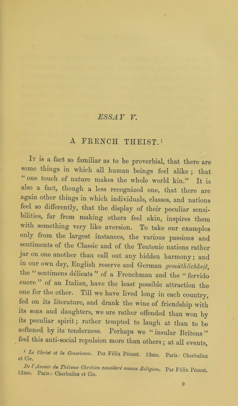 A FRENCH THEIST.i It is a fact so familiar as to be proverbial, that there are some things in which all human beings feel alike ; that one touch of nature makes the whole world kin.’’ It is also a fact, though a less recognized one, that there are again other things in which individuals, classes, and nations feel so differently, that the display of their peculiar sensi- bilities, far from making others feel akin, inspires them with something very like aversion. To take our examples only from the largest instances, the various passions and sentiments of the Classic and of the Teutonic nations rather jai on one another than call out any hidden harmony 5 and in our own day, English reserve and German gemuthlichimt, the “sentimens delicats ” of a Frenchman and the fervido cuore ” of an Italian, have the least possible attraction the one for the other. Till we have lived long in each country, fed on its literature, and drank the wine of friendship with its sons and daughters, we are rather offended than won by its peculiar spirit; rather tempted to laugh at than to be softened by its tenderness. Perhaps we “ insular Britons ” feel this anti-social repulsion more than others; at all events, ^ Ze Christ et la Conscience. Par Felix Pecaut. 12mo. Paris: Cherbuliez 6t ClG, Be r Avenir du Theisme Chretien considere cornme Religion. Par Felix Pecaut r2mo. Paris ; Cherbuliez et Cie. 9